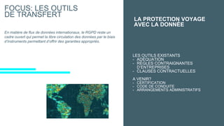 FOCUS: LES OUTILS
DE TRANSFERT
LES OUTILS EXISTANTS
- ADÉQUATION
- RÈGLES CONTRAIGNANTES
D’ENTREPRISES
- CLAUSES CONTRACTUELLES
A VENIR?
- CERTIFICATION
- CODE DE CONDUITE
- ARRANGEMENTS ADMINISTRATIFS
LA PROTECTION VOYAGE
AVEC LA DONNÉE
En matière de flux de données internationaux, le RGPD reste un
cadre ouvert qui permet la libre circulation des données par le biais
d’instruments permettant d’offrir des garanties appropriés.
 