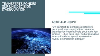 TRANSFERTS FONDÉS
SUR UNE DÉCISION
D'ADÉQUATION
ARTICLE 45 - RGPD
"Un transfert de données à caractère
personnel vers un pays tiers ou à une
organisation internationale peut avoir lieu
lorsque […] ce pays tiers, ou l'organisation
internationale en question assure un
niveau de protection adéquat"
 