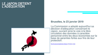 LE JAPON OBTIENT
L’ADÉQUATION
Bruxelles, le 23 janvier 2019
La Commission a adopté aujourd'hui sa
décision d'adéquation concernant le
Japon, ouvrant ainsi la voie à la libre
circulation des données à caractère
personnel entre les deux économies sur la
base de garanties fortes aux fins de leur
protection.
http://europa.eu/rapid/press-release_IP-19-421_fr.htm
 