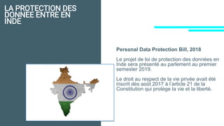LA PROTECTION DES
DONNEE ENTRE EN
INDE
Personal Data Protection Bill, 2018
Le projet de loi de protection des données en
Inde sera présenté au parlement au premier
semester 2019.
Le droit au respect de la vie privée avait été
inscrit dès août 2017 à l’article 21 de la
Constitution qui protège la vie et la liberté.
 