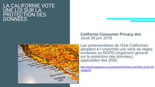 LA CALIFORNIE VOTE
UNE LOI SUR LA
PROTECTION DES
DONNÉES
California Consumer Privacy Act
Jeudi 28 juin 2018
Les parlementaires de l’Etat Californien
adoptent à l’unanimité une série de règles
similaires au RGPD (règlement général
sur la protection des données),
applicables dès 2020.
https://leginfo.legislature.ca.gov/faces/billTextClient.xhtml?bill_id=201720
180AB375
 