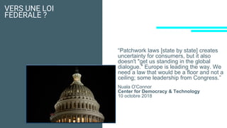 VERS UNE LOI
FEDERALE ?
“Patchwork laws [state by state] creates
uncertainty for consumers, but it also
doesn't "get us standing in the global
dialogue." Europe is leading the way. We
need a law that would be a floor and not a
ceiling; some leadership from Congress.”
Nuala O'Connor
Center for Democracy & Technology
10 octobre 2018
 