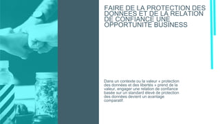 Dans un contexte ou la valeur « protection
des données et des libertés » prend de la
valeur, engager une relation de confiance
basée sur un standard élevé de protection
des données devient un avantage
comparatif.
FAIRE DE LA PROTECTION DES
DONNEES ET DE LA RELATION
DE CONFIANCE UNE
OPPORTUNITE BUSINESS
 