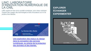 EXPLORER
LINC: LABORATOIRE
D’INNOVATION NUMERIQUE DE
LA CNIL
LINC explore le futur de la société numérique, pour mieux anticiper
l’impact des usages des technologies et des innovations sur la vie
privée et les libertés.
ÉCHANGER
EXPERIMENTER
Une exploration des enjeux du design
dans la conception des services
numériques, au prisme de la protection
des données et des libertés.
 