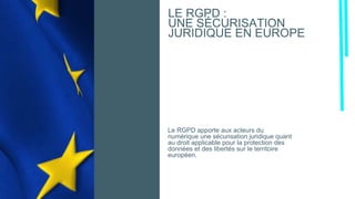 Le RGPD apporte aux acteurs du
numérique une sécurisation juridique quant
au droit applicable pour la protection des
données et des libertés sur le territoire
européen.
LE RGPD :
UNE SÉCURISATION
JURIDIQUE EN EUROPE
 