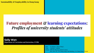 Future employment & learning expectations:
Profiles of university students’ attitudes
Sally Wan
Department of Curriculum and Instruction, CUHK
Sustainability & Employability in Hong Kong
Date: 25 January, 2019 (Friday)
Time: 9:00AM - 5:00PM
Venue: HKUST Business School Central
Rm 1501- 02, 15/F Hong Kong Club Building, 3A Chater Road, Central
 