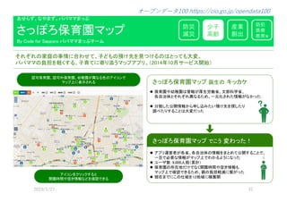 ����、な�ま�。��ママまっ�
防災
減災
産業
創出
少子
高齢
防犯
医療
教育等
�れ�れの��の�情に�わ�て、子��の���を���るの�とって��変。
��ママの��を��する、子育てに���うマップ�プ�。（2014年10月サービス開始）
��保育�、���保育�、���が�なる�の����で
マップ上に表示される
さっ��保育�マップ
By Code for Sapporo ��ママまっ��ー�
さっ��保育�マップ 誕生の キッカケ
保育��������が�生���、�����、
����と�れ�れ�なるため、���された情報がなかった
���た公開情報か�����た����を��た�
��た�すること��変�った
さっ��保育�マップ でこう 変わった！
�プ����が��、����の情報をまとめて公開することで、
��で��な情報がマップ上でわかる�うになった
ユーザ数：9,000��（��）
保育�の�����でな�開������情報�
マップ上で��で�るため、�の���減に�がった
��までにこの��を12��に��開
����を��ッ�すると
開������情報な�を��で�る
 