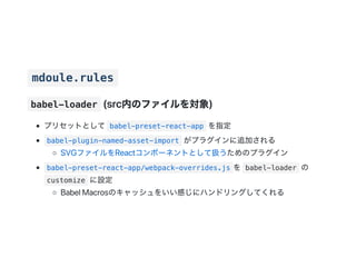 mdoule.rules
babel-loader (src内のファイルを対象)
プリセットとして babel-preset-react-app を指定
babel-plugin-named-asset-import がプラグインに追加される
SVGファイルをReactコンポーネントとして扱うためのプラグイン
babel-preset-react-app/webpack-overrides.js を babel-loader の
customize に設定
BabelMacrosのキャッシュをいい感じにハンドリングしてくれる
 