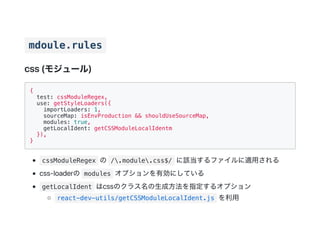 mdoule.rules
css(モジュール)
{
test: cssModuleRegex,
use: getStyleLoaders({
importLoaders: 1,
sourceMap: isEnvProduction && shouldUseSourceMap,
modules: true,
getLocalIdent: getCSSModuleLocalIdentm
}),
}
cssModuleRegex の /.module.css$/ に該当するファイルに適用される
css‑loaderの modules オプションを有効にしている
getLocalIdent はcssのクラス名の生成方法を指定するオプション
react-dev-utils/getCSSModuleLocalIdent.js を利用
 