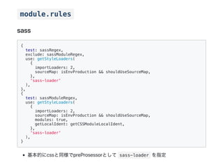 module.rules
sass
{
test: sassRegex,
exclude: sassModuleRegex,
use: getStyleLoaders(
{
importLoaders: 2,
sourceMap: isEnvProduction && shouldUseSourceMap,
},
'sass-loader'
),
},
{
test: sassModuleRegex,
use: getStyleLoaders(
{
importLoaders: 2,
sourceMap: isEnvProduction && shouldUseSourceMap,
modules: true,
getLocalIdent: getCSSModuleLocalIdent,
},
'sass-loader'
),
}
基本的にcssと同様でpreProsessorとして sass-loader を指定
 