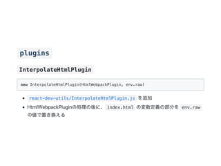 plugins
InterpolateHtmlPlugin
new InterpolateHtmlPlugin(HtmlWebpackPlugin, env.raw)
react-dev-utils/InterpolateHtmlPlugin.js を追加
HtmlWebpackPluginの処理の後に、 index.html の変数定義の部分を env.raw
の値で置き換える
 