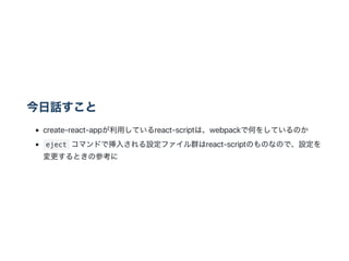 今日話すこと
create‑react‑appが利用しているreact‑scriptは、webpackで何をしているのか
eject コマンドで挿入される設定ファイル群はreact‑scriptのものなので、設定を
変更するときの参考に
 