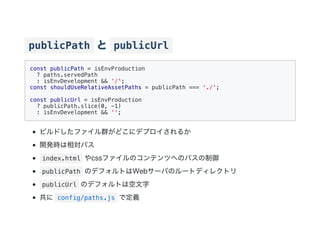 publicPath と publicUrl
const publicPath = isEnvProduction
? paths.servedPath
: isEnvDevelopment && '/';
const shouldUseRelativeAssetPaths = publicPath === './';
const publicUrl = isEnvProduction
? publicPath.slice(0, -1)
: isEnvDevelopment && '';
ビルドしたファイル群がどこにデプロイされるか
開発時は相対パス
index.html やcssファイルのコンテンツへのパスの制御
publicPath のデフォルトはWebサーバのルートディレクトリ
publicUrl のデフォルトは空文字
共に config/paths.js で定義
 