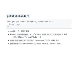 getStyleLoaders
const getStyleLoaders = (cssOptions, preProcessor) => {
...
return loaders;
};
cssのローダーを返す関数
開発時は style-loader を、ビルド時は MiniCssExtractPlugin を適用
ビルド時はcssファイルが生成される
postcss-loader の options でpostcssのプラグイン等を設定
preProcessor (sass‑loaderとか)が渡された場合、loadersに追加
 