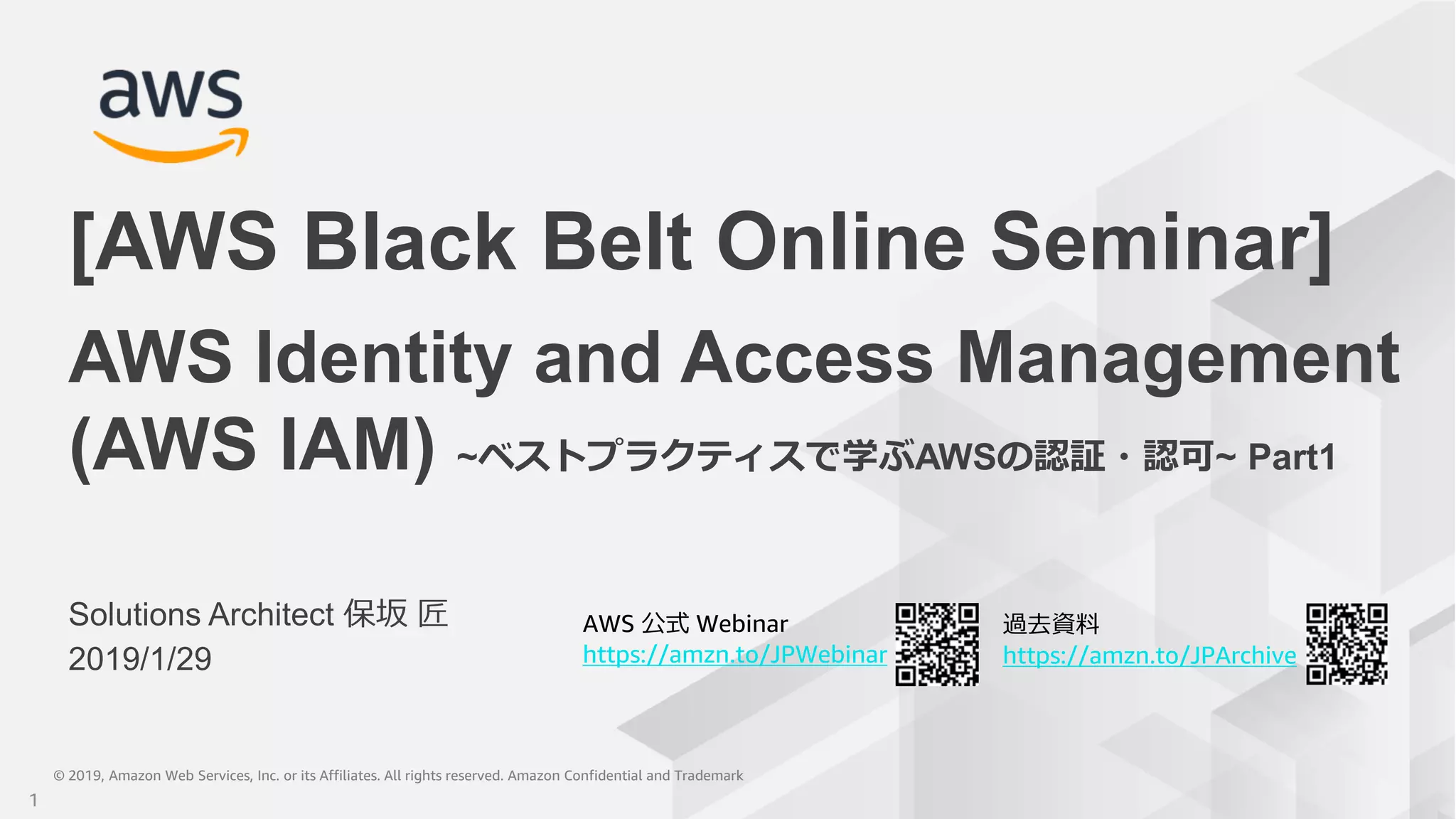 © 2019, Amazon Web Services, Inc. or its Affiliates. All rights reserved. Amazon Confidential and Trademark© 2019, Amazon Web Services, Inc. or its Affiliates. All rights reserved. Amazon Confidential and Trademark
AWS 公式 Webinar
https://amzn.to/JPWebinar
過去資料
https://amzn.to/JPArchive
Solutions Architect 保坂 匠
2019/1/29
AWS Identity and Access Management
(AWS IAM) ~ベストプラクティスで学ぶAWSの認証・認可~ Part1
[AWS Black Belt Online Seminar]
1
 