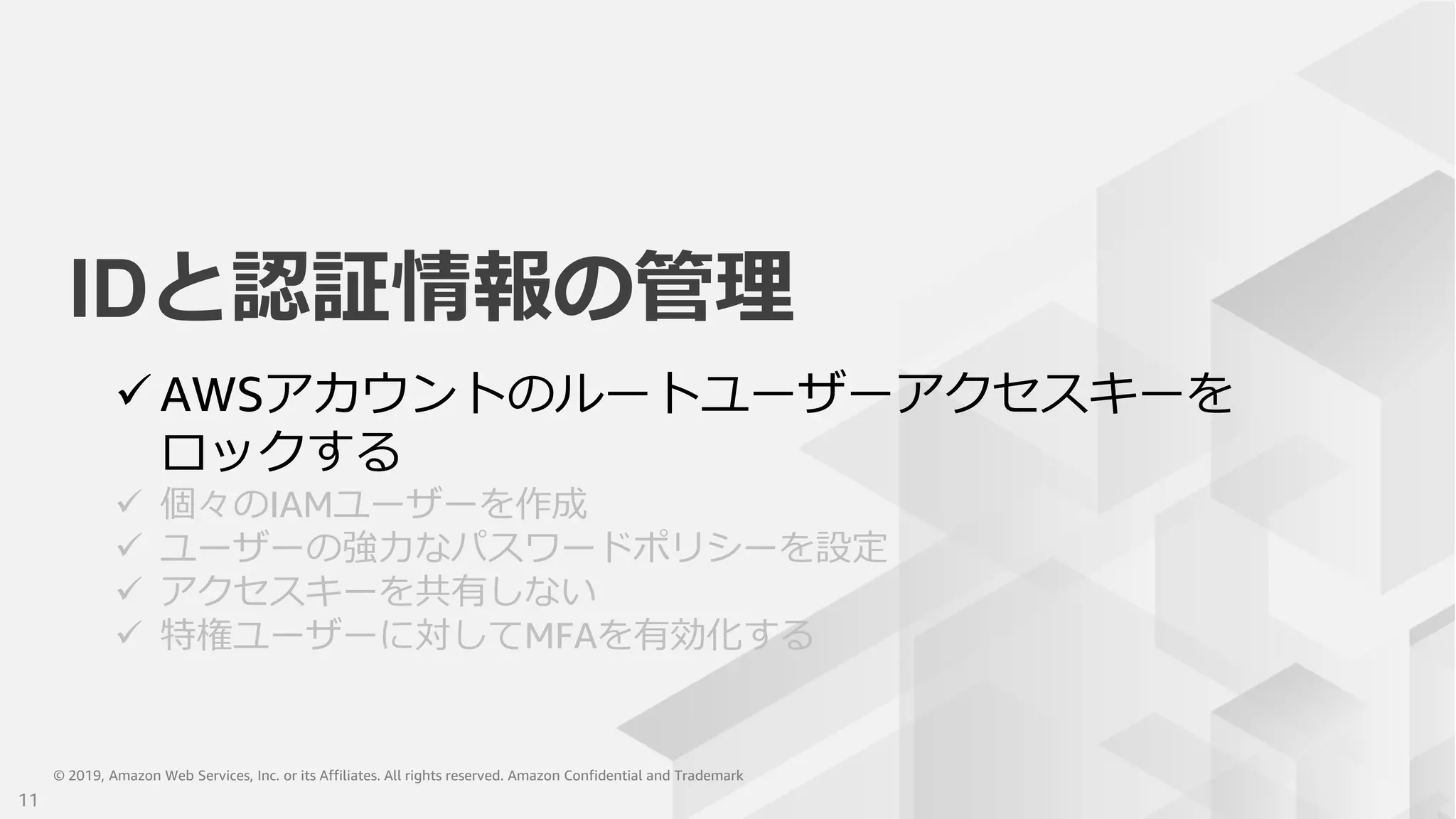© 2019, Amazon Web Services, Inc. or its Affiliates. All rights reserved. Amazon Confidential and Trademark© 2019, Amazon Web Services, Inc. or its Affiliates. All rights reserved. Amazon Confidential and Trademark
IDと認証情報の管理
 AWSアカウントのルートユーザーアクセスキーを
ロックする
 個々のIAMユーザーを作成
 ユーザーの強力なパスワードポリシーを設定
 アクセスキーを共有しない
 特権ユーザーに対してMFAを有効化する
11
 