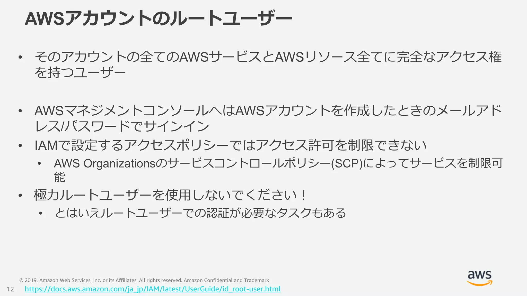 © 2019, Amazon Web Services, Inc. or its Affiliates. All rights reserved. Amazon Confidential and Trademark
AWSアカウントのルートユーザー
• そのアカウントの全てのAWSサービスとAWSリソース全てに完全なアクセス権
を持つユーザー
• AWSマネジメントコンソールへはAWSアカウントを作成したときのメールアド
レス/パスワードでサインイン
• IAMで設定するアクセスポリシーではアクセス許可を制限できない
• AWS Organizationsのサービスコントロールポリシー(SCP)によってサービスを制限可
能
• 極力ルートユーザーを使用しないでください！
• とはいえルートユーザーでの認証が必要なタスクもある
https://docs.aws.amazon.com/ja_jp/IAM/latest/UserGuide/id_root-user.html12
 