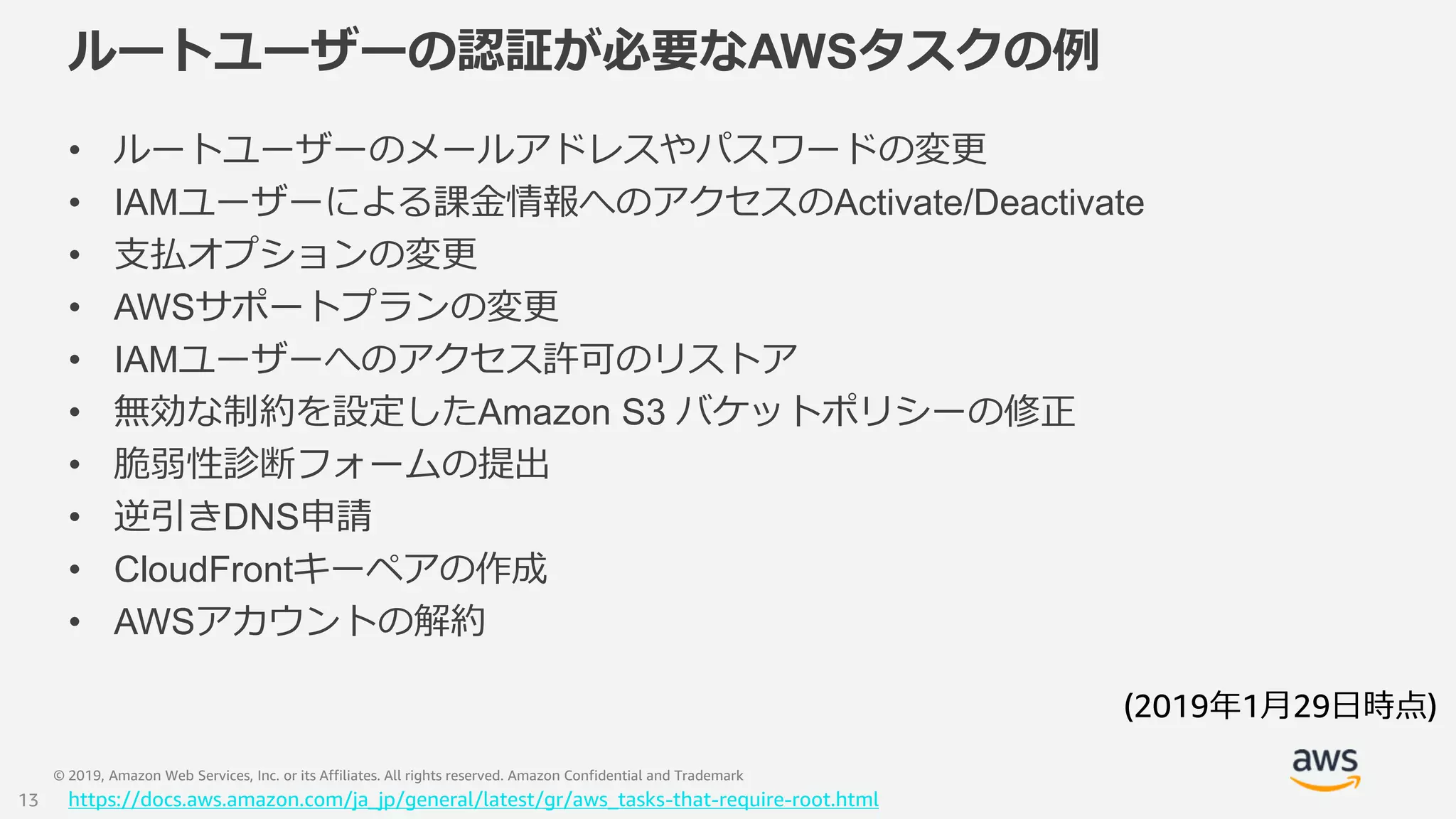 © 2019, Amazon Web Services, Inc. or its Affiliates. All rights reserved. Amazon Confidential and Trademark
ルートユーザーの認証が必要なAWSタスクの例
• ルートユーザーのメールアドレスやパスワードの変更
• IAMユーザーによる課金情報へのアクセスのActivate/Deactivate
• 支払オプションの変更
• AWSサポートプランの変更
• IAMユーザーへのアクセス許可のリストア
• 無効な制約を設定したAmazon S3 バケットポリシーの修正
• 脆弱性診断フォームの提出
• 逆引きDNS申請
• CloudFrontキーペアの作成
• AWSアカウントの解約
https://docs.aws.amazon.com/ja_jp/general/latest/gr/aws_tasks-that-require-root.html
(2019年1月29日時点)
13
 