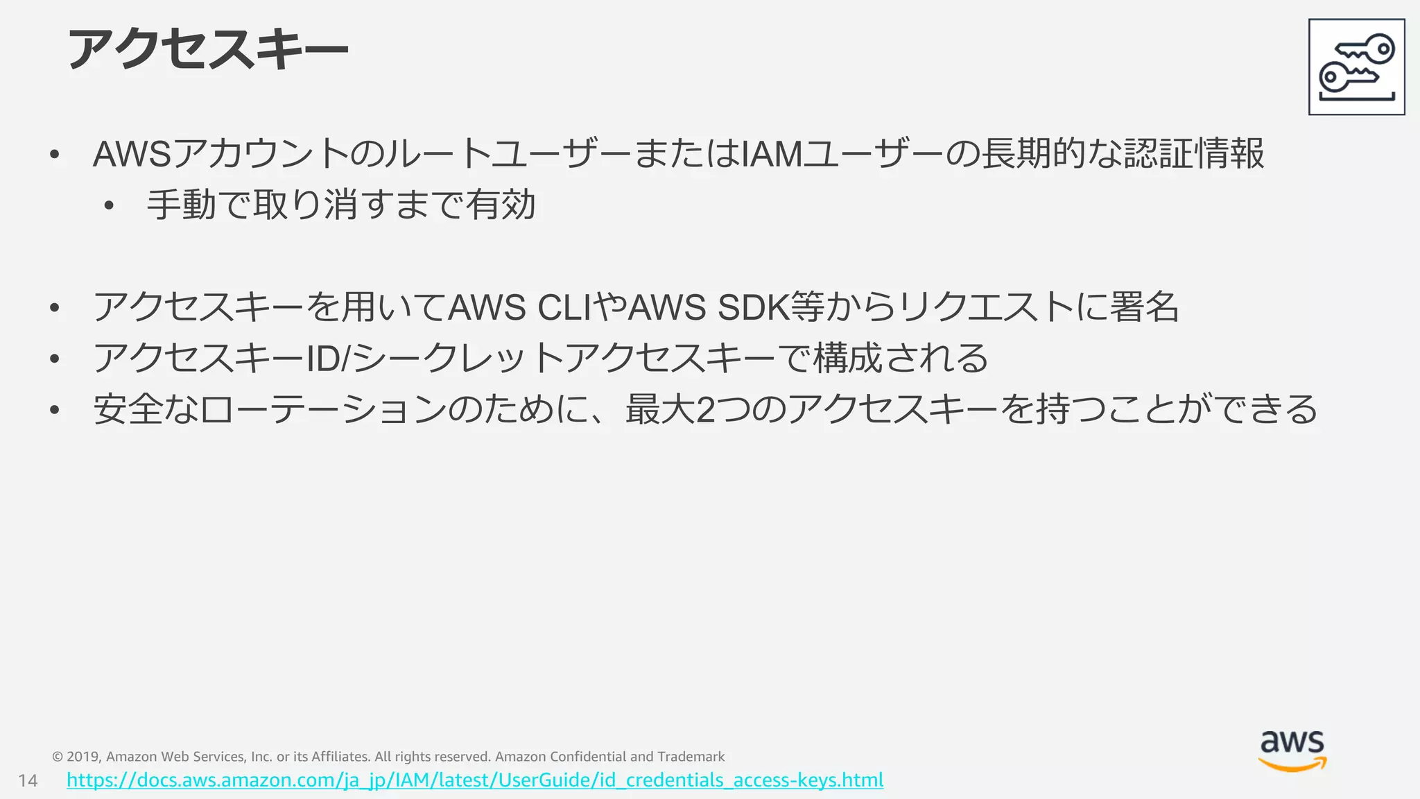 © 2019, Amazon Web Services, Inc. or its Affiliates. All rights reserved. Amazon Confidential and Trademark
アクセスキー
• AWSアカウントのルートユーザーまたはIAMユーザーの長期的な認証情報
• 手動で取り消すまで有効
• アクセスキーを用いてAWS CLIやAWS SDK等からリクエストに署名
• アクセスキーID/シークレットアクセスキーで構成される
• 安全なローテーションのために、最大2つのアクセスキーを持つことができる
https://docs.aws.amazon.com/ja_jp/IAM/latest/UserGuide/id_credentials_access-keys.html14
 