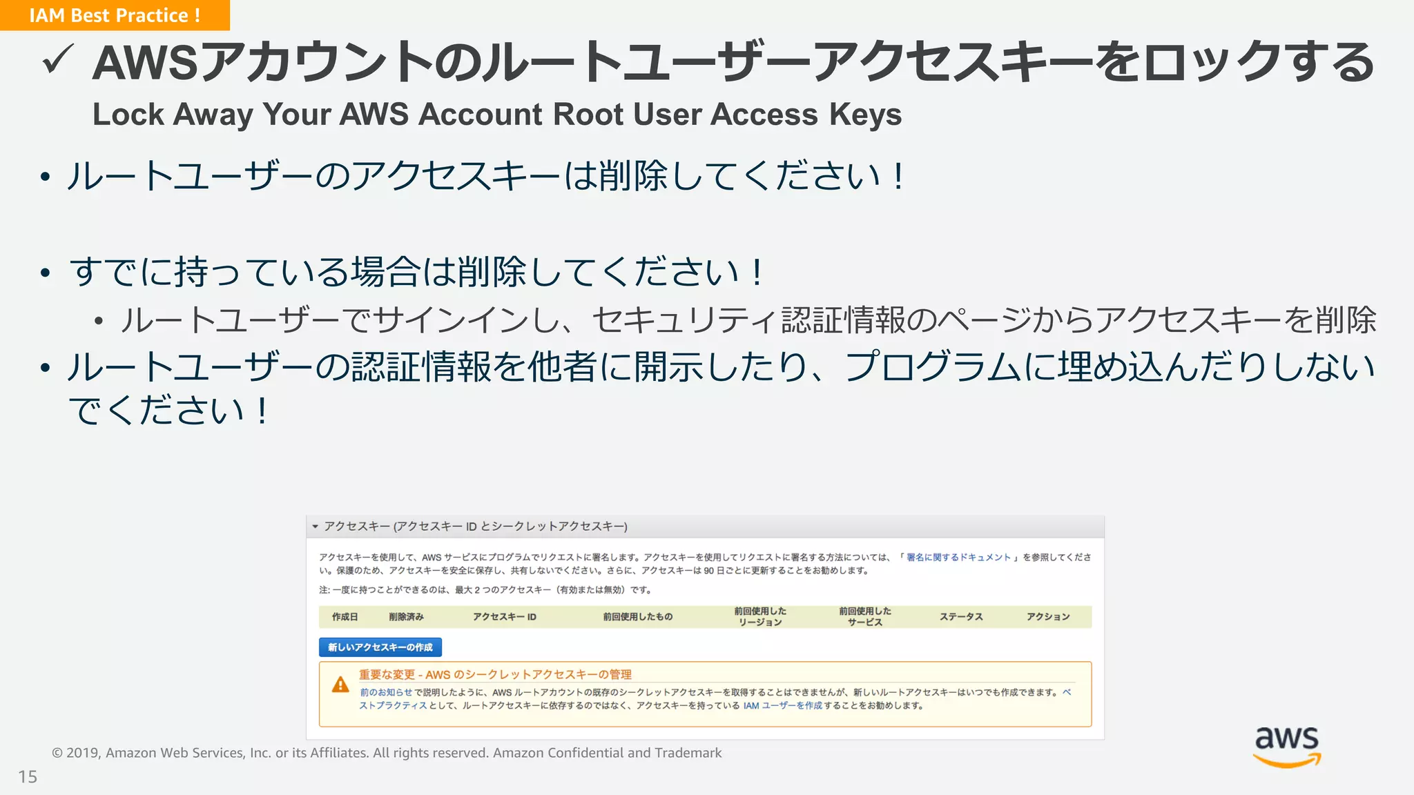 © 2019, Amazon Web Services, Inc. or its Affiliates. All rights reserved. Amazon Confidential and Trademark
IAM Best Practice !
 AWSアカウントのルートユーザーアクセスキーをロックする
Lock Away Your AWS Account Root User Access Keys
• ルートユーザーのアクセスキーは削除してください！
• すでに持っている場合は削除してください！
• ルートユーザーでサインインし、セキュリティ認証情報のページからアクセスキーを削除
• ルートユーザーの認証情報を他者に開示したり、プログラムに埋め込んだりしない
でください！
15
 