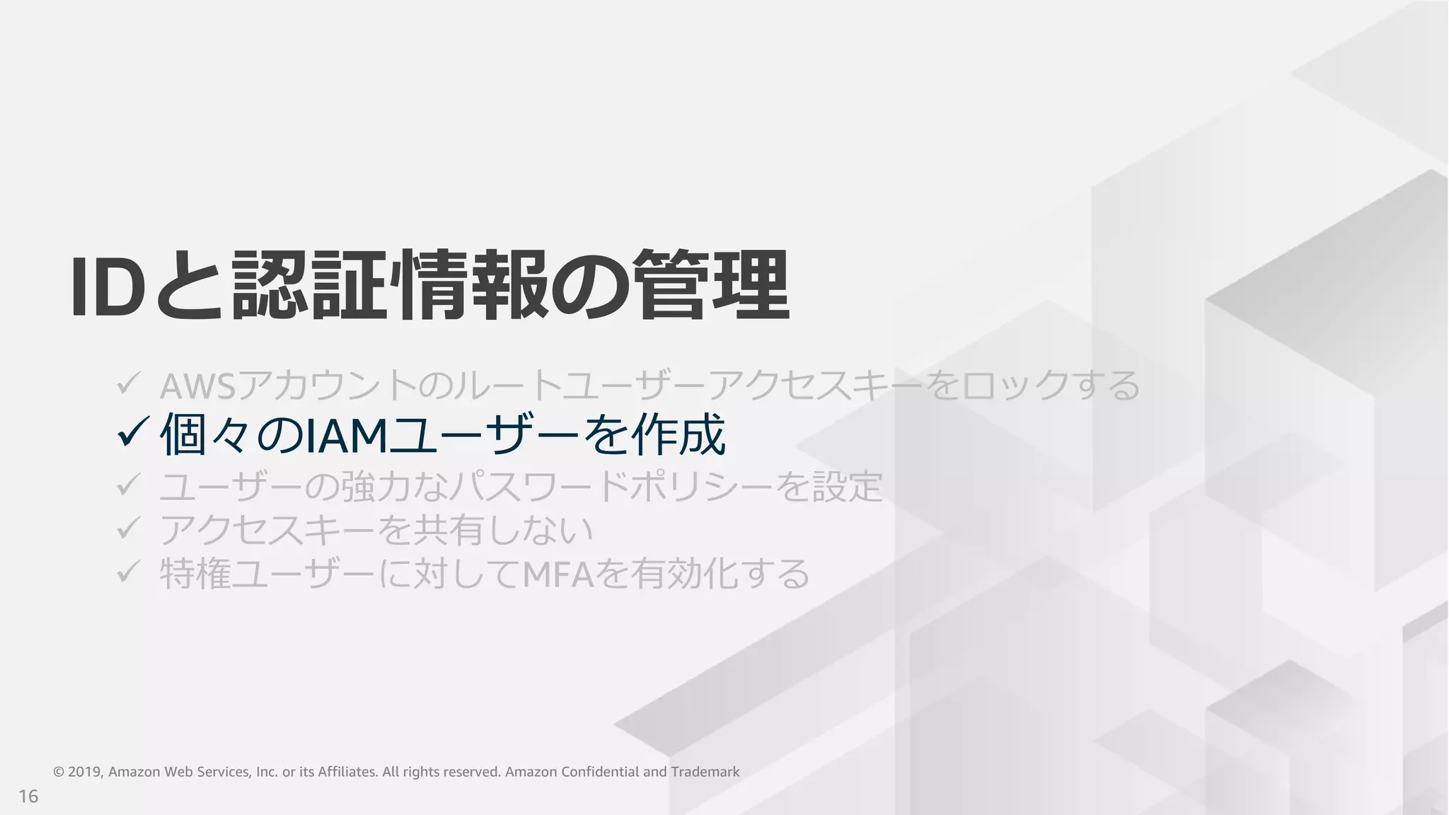 © 2019, Amazon Web Services, Inc. or its Affiliates. All rights reserved. Amazon Confidential and Trademark© 2019, Amazon Web Services, Inc. or its Affiliates. All rights reserved. Amazon Confidential and Trademark
IDと認証情報の管理
 AWSアカウントのルートユーザーアクセスキーをロックする
 個々のIAMユーザーを作成
 ユーザーの強力なパスワードポリシーを設定
 アクセスキーを共有しない
 特権ユーザーに対してMFAを有効化する
16
 