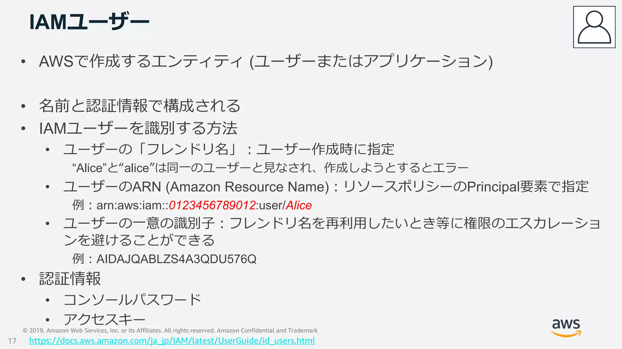 © 2019, Amazon Web Services, Inc. or its Affiliates. All rights reserved. Amazon Confidential and Trademark
IAMユーザー
• AWSで作成するエンティティ (ユーザーまたはアプリケーション)
• 名前と認証情報で構成される
• IAMユーザーを識別する方法
• ユーザーの「フレンドリ名」：ユーザー作成時に指定
“Alice”と“alice”は同一のユーザーと見なされ、作成しようとするとエラー
• ユーザーのARN (Amazon Resource Name)：リソースポリシーのPrincipal要素で指定
例：arn:aws:iam::0123456789012:user/Alice
• ユーザーの一意の識別子：フレンドリ名を再利用したいとき等に権限のエスカレーショ
ンを避けることができる
例：AIDAJQABLZS4A3QDU576Q
• 認証情報
• コンソールパスワード
• アクセスキー
https://docs.aws.amazon.com/ja_jp/IAM/latest/UserGuide/id_users.html17
 