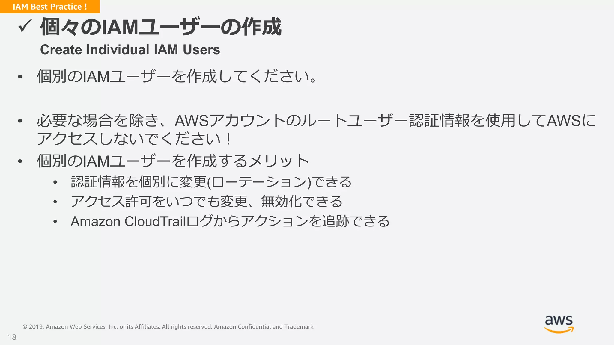 © 2019, Amazon Web Services, Inc. or its Affiliates. All rights reserved. Amazon Confidential and Trademark
IAM Best Practice !
 個々のIAMユーザーの作成
Create Individual IAM Users
• 個別のIAMユーザーを作成してください。
• 必要な場合を除き、AWSアカウントのルートユーザー認証情報を使用してAWSに
アクセスしないでください！
• 個別のIAMユーザーを作成するメリット
• 認証情報を個別に変更(ローテーション)できる
• アクセス許可をいつでも変更、無効化できる
• Amazon CloudTrailログからアクションを追跡できる
18
 