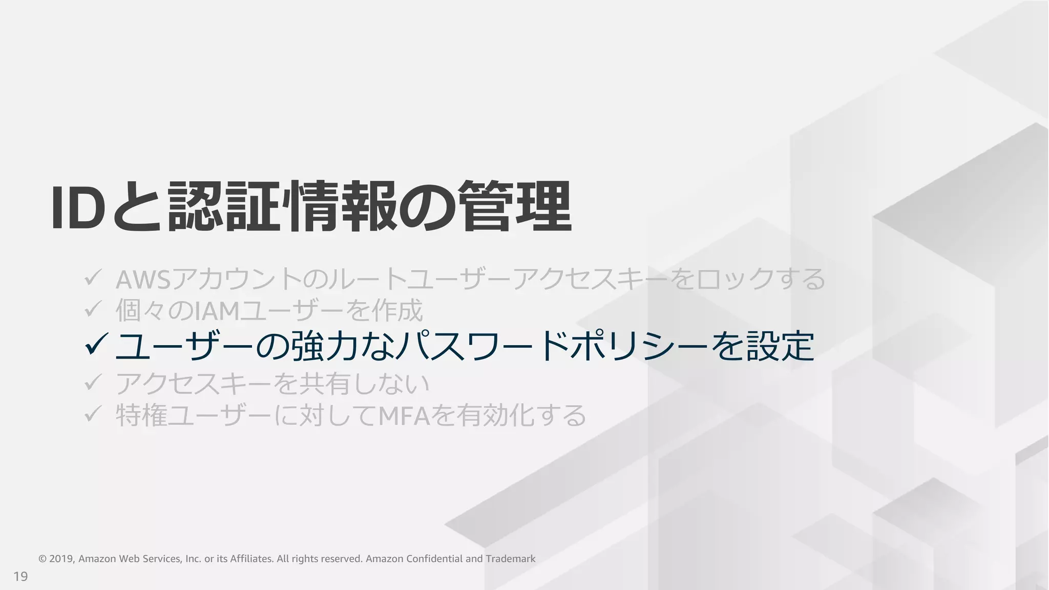 © 2019, Amazon Web Services, Inc. or its Affiliates. All rights reserved. Amazon Confidential and Trademark© 2019, Amazon Web Services, Inc. or its Affiliates. All rights reserved. Amazon Confidential and Trademark
IDと認証情報の管理
 AWSアカウントのルートユーザーアクセスキーをロックする
 個々のIAMユーザーを作成
 ユーザーの強力なパスワードポリシーを設定
 アクセスキーを共有しない
 特権ユーザーに対してMFAを有効化する
19
 