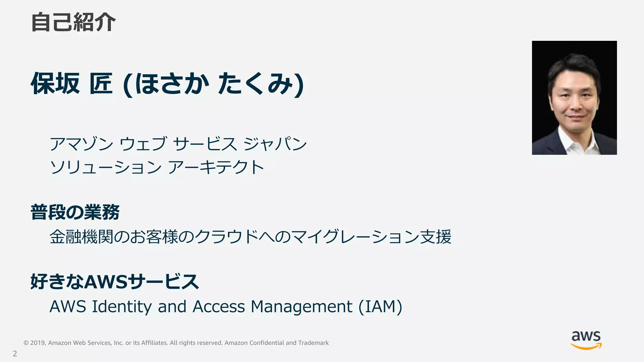 © 2019, Amazon Web Services, Inc. or its Affiliates. All rights reserved. Amazon Confidential and Trademark
自己紹介
保坂 匠 (ほさか たくみ)
アマゾン ウェブ サービス ジャパン
ソリューション アーキテクト
普段の業務
金融機関のお客様のクラウドへのマイグレーション支援
好きなAWSサービス
AWS Identity and Access Management (IAM)
2
 