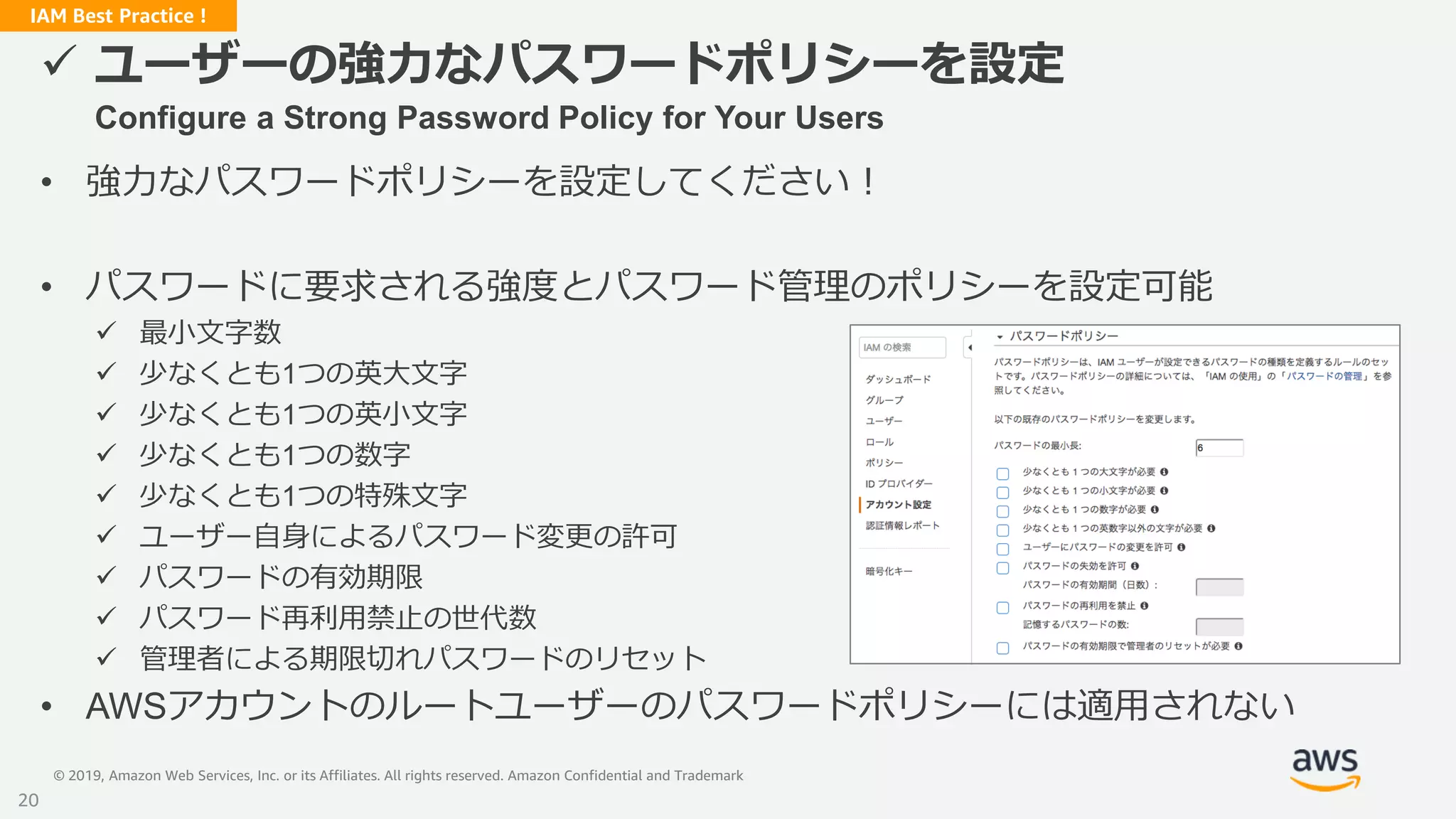 © 2019, Amazon Web Services, Inc. or its Affiliates. All rights reserved. Amazon Confidential and Trademark
IAM Best Practice !
 ユーザーの強力なパスワードポリシーを設定
Configure a Strong Password Policy for Your Users
• 強力なパスワードポリシーを設定してください！
• パスワードに要求される強度とパスワード管理のポリシーを設定可能
 最小文字数
 少なくとも1つの英大文字
 少なくとも1つの英小文字
 少なくとも1つの数字
 少なくとも1つの特殊文字
 ユーザー自身によるパスワード変更の許可
 パスワードの有効期限
 パスワード再利用禁止の世代数
 管理者による期限切れパスワードのリセット
• AWSアカウントのルートユーザーのパスワードポリシーには適用されない
20
 