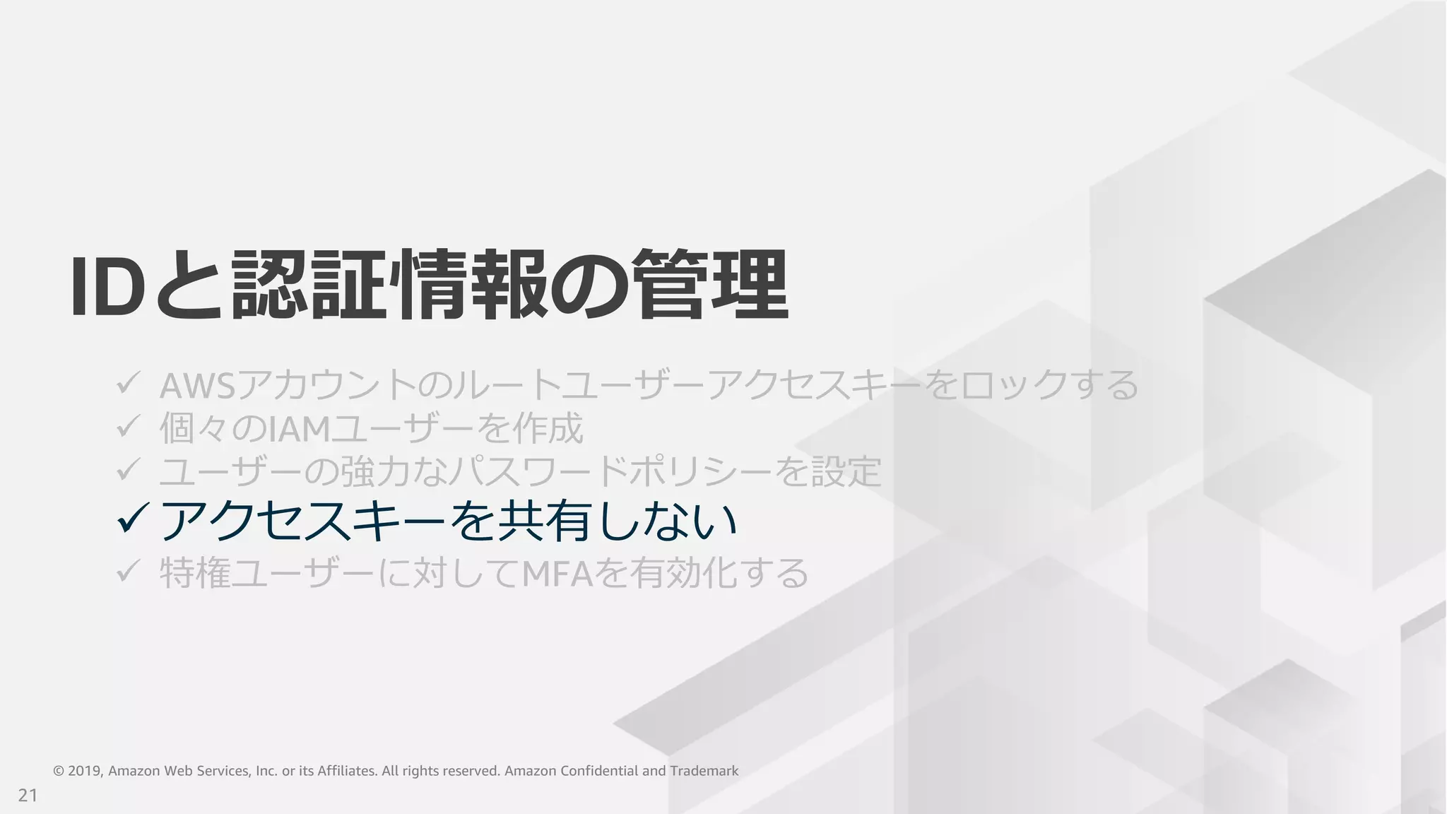 © 2019, Amazon Web Services, Inc. or its Affiliates. All rights reserved. Amazon Confidential and Trademark© 2019, Amazon Web Services, Inc. or its Affiliates. All rights reserved. Amazon Confidential and Trademark
IDと認証情報の管理
 AWSアカウントのルートユーザーアクセスキーをロックする
 個々のIAMユーザーを作成
 ユーザーの強力なパスワードポリシーを設定
 アクセスキーを共有しない
 特権ユーザーに対してMFAを有効化する
21
 