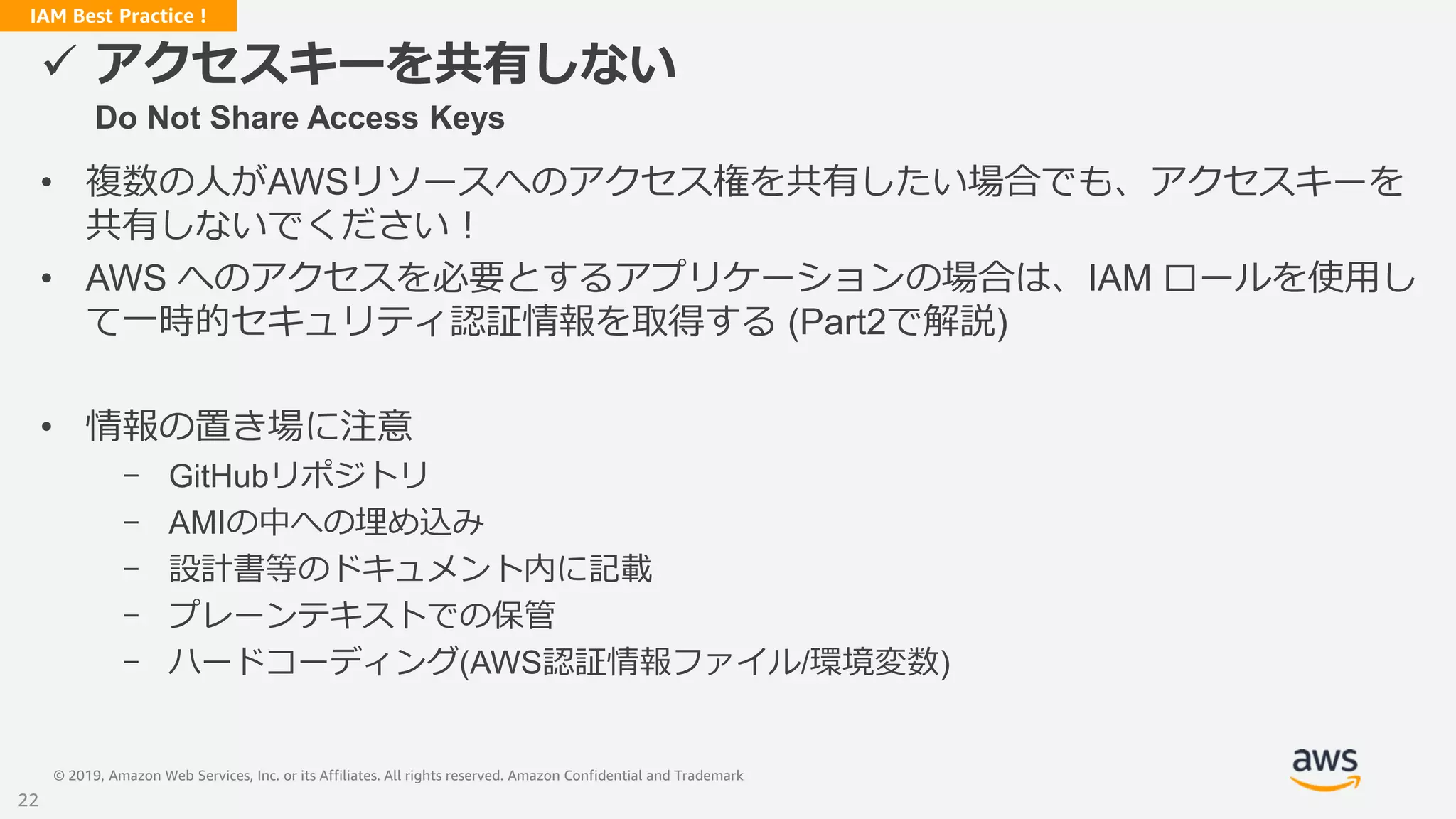 © 2019, Amazon Web Services, Inc. or its Affiliates. All rights reserved. Amazon Confidential and Trademark
IAM Best Practice !
 アクセスキーを共有しない
Do Not Share Access Keys
• 複数の人がAWSリソースへのアクセス権を共有したい場合でも、アクセスキーを
共有しないでください！
• AWS へのアクセスを必要とするアプリケーションの場合は、IAM ロールを使用し
て一時的セキュリティ認証情報を取得する (Part2で解説)
• 情報の置き場に注意
- GitHubリポジトリ
- AMIの中への埋め込み
- 設計書等のドキュメント内に記載
- プレーンテキストでの保管
- ハードコーディング(AWS認証情報ファイル/環境変数)
22
 