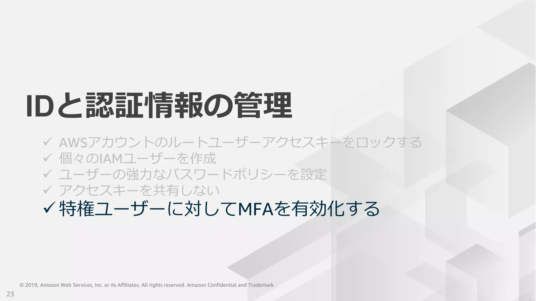 © 2019, Amazon Web Services, Inc. or its Affiliates. All rights reserved. Amazon Confidential and Trademark© 2019, Amazon Web Services, Inc. or its Affiliates. All rights reserved. Amazon Confidential and Trademark
IDと認証情報の管理
 AWSアカウントのルートユーザーアクセスキーをロックする
 個々のIAMユーザーを作成
 ユーザーの強力なパスワードポリシーを設定
 アクセスキーを共有しない
 特権ユーザーに対してMFAを有効化する
23
 