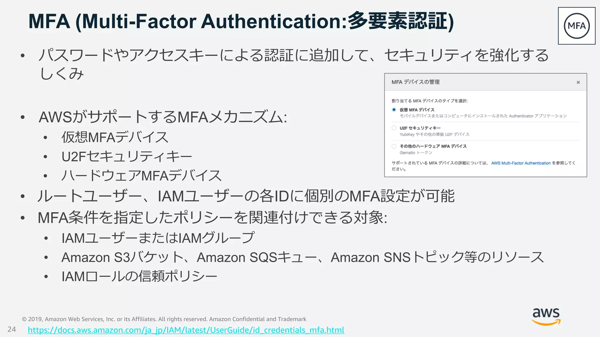 © 2019, Amazon Web Services, Inc. or its Affiliates. All rights reserved. Amazon Confidential and Trademark
MFA (Multi-Factor Authentication:多要素認証)
• パスワードやアクセスキーによる認証に追加して、セキュリティを強化する
しくみ
• AWSがサポートするMFAメカニズム:
• 仮想MFAデバイス
• U2Fセキュリティキー
• ハードウェアMFAデバイス
• ルートユーザー、IAMユーザーの各IDに個別のMFA設定が可能
• MFA条件を指定したポリシーを関連付けできる対象:
• IAMユーザーまたはIAMグループ
• Amazon S3バケット、Amazon SQSキュー、Amazon SNSトピック等のリソース
• IAMロールの信頼ポリシー
https://docs.aws.amazon.com/ja_jp/IAM/latest/UserGuide/id_credentials_mfa.html24
 