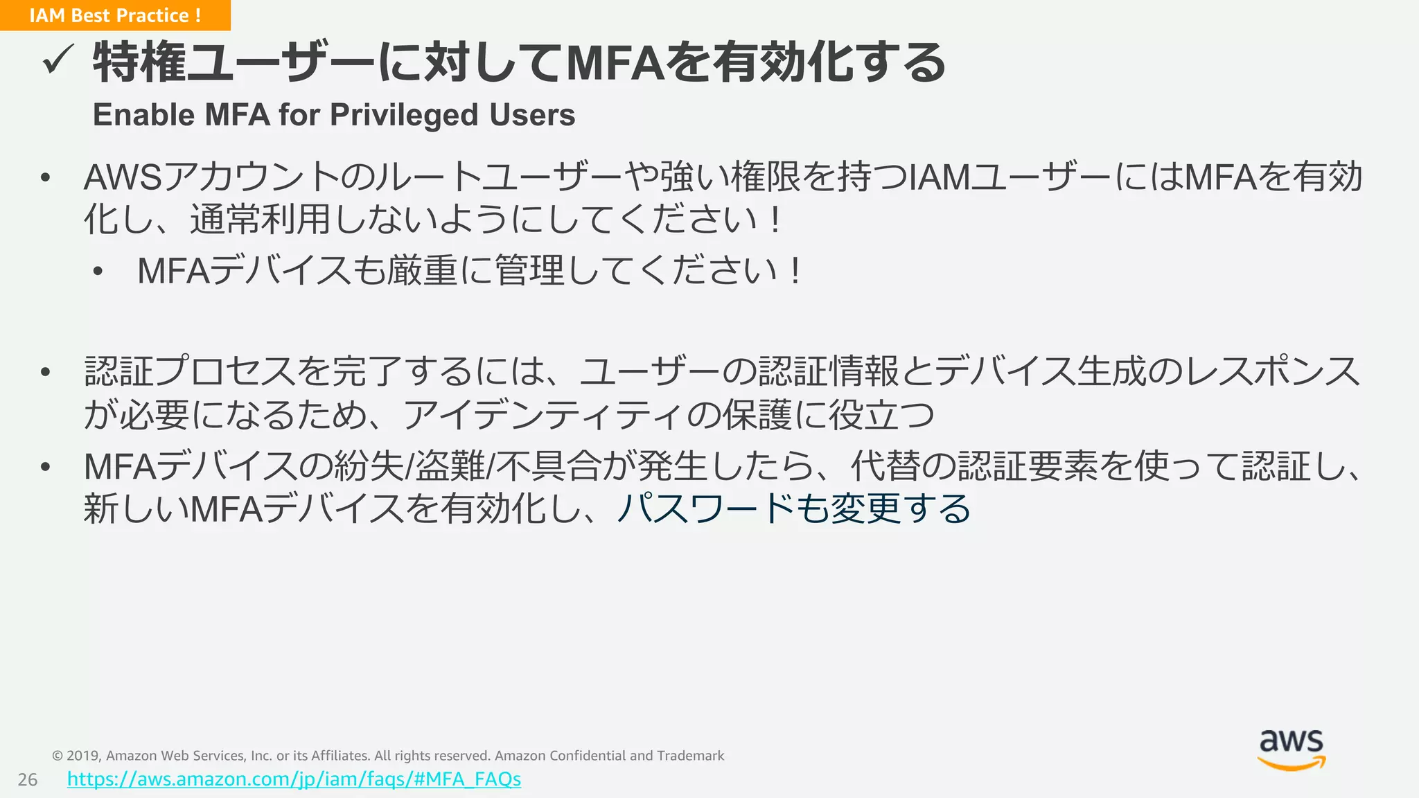 © 2019, Amazon Web Services, Inc. or its Affiliates. All rights reserved. Amazon Confidential and Trademark
IAM Best Practice !
 特権ユーザーに対してMFAを有効化する
Enable MFA for Privileged Users
• AWSアカウントのルートユーザーや強い権限を持つIAMユーザーにはMFAを有効
化し、通常利用しないようにしてください！
• MFAデバイスも厳重に管理してください！
• 認証プロセスを完了するには、ユーザーの認証情報とデバイス生成のレスポンス
が必要になるため、アイデンティティの保護に役立つ
• MFAデバイスの紛失/盗難/不具合が発生したら、代替の認証要素を使って認証し、
新しいMFAデバイスを有効化し、パスワードも変更する
https://aws.amazon.com/jp/iam/faqs/#MFA_FAQs26
 