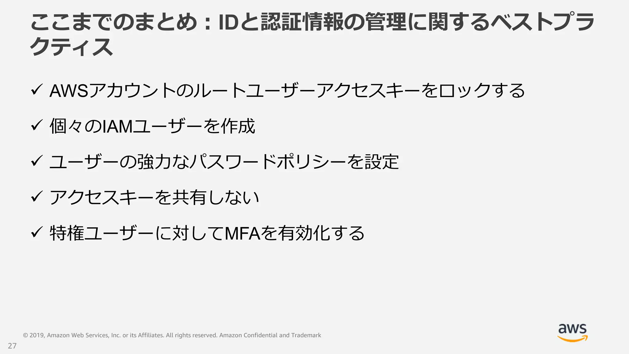© 2019, Amazon Web Services, Inc. or its Affiliates. All rights reserved. Amazon Confidential and Trademark
ここまでのまとめ：IDと認証情報の管理に関するベストプラ
クティス
 AWSアカウントのルートユーザーアクセスキーをロックする
 個々のIAMユーザーを作成
 ユーザーの強力なパスワードポリシーを設定
 アクセスキーを共有しない
 特権ユーザーに対してMFAを有効化する
27
 
