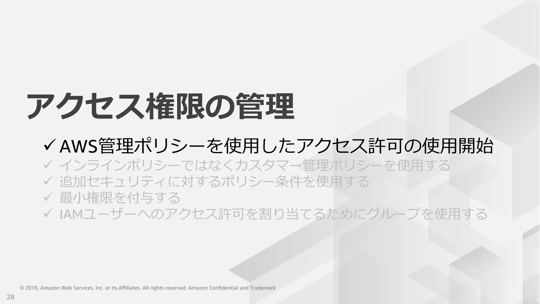 © 2019, Amazon Web Services, Inc. or its Affiliates. All rights reserved. Amazon Confidential and Trademark© 2019, Amazon Web Services, Inc. or its Affiliates. All rights reserved. Amazon Confidential and Trademark
アクセス権限の管理
 AWS管理ポリシーを使用したアクセス許可の使用開始
 インラインポリシーではなくカスタマー管理ポリシーを使用する
 追加セキュリティに対するポリシー条件を使用する
 最小権限を付与する
 IAMユーザーへのアクセス許可を割り当てるためにグループを使用する
28
 