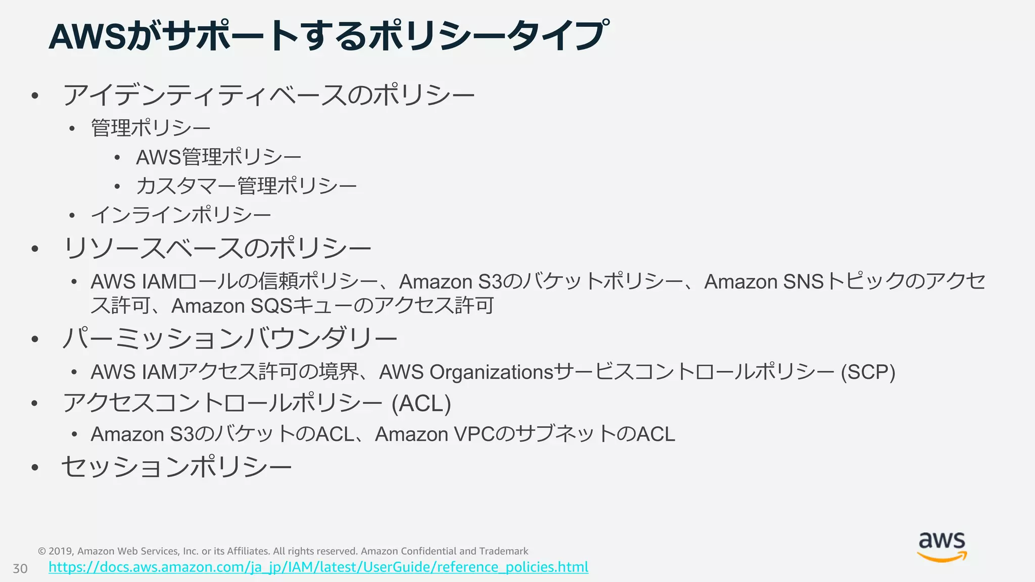 © 2019, Amazon Web Services, Inc. or its Affiliates. All rights reserved. Amazon Confidential and Trademark
AWSがサポートするポリシータイプ
• アイデンティティベースのポリシー
• 管理ポリシー
• AWS管理ポリシー
• カスタマー管理ポリシー
• インラインポリシー
• リソースベースのポリシー
• AWS IAMロールの信頼ポリシー、Amazon S3のバケットポリシー、Amazon SNSトピックのアクセ
ス許可、Amazon SQSキューのアクセス許可
• パーミッションバウンダリー
• AWS IAMアクセス許可の境界、AWS Organizationsサービスコントロールポリシー (SCP)
• アクセスコントロールポリシー (ACL)
• Amazon S3のバケットのACL、Amazon VPCのサブネットのACL
• セッションポリシー
https://docs.aws.amazon.com/ja_jp/IAM/latest/UserGuide/reference_policies.html30
 