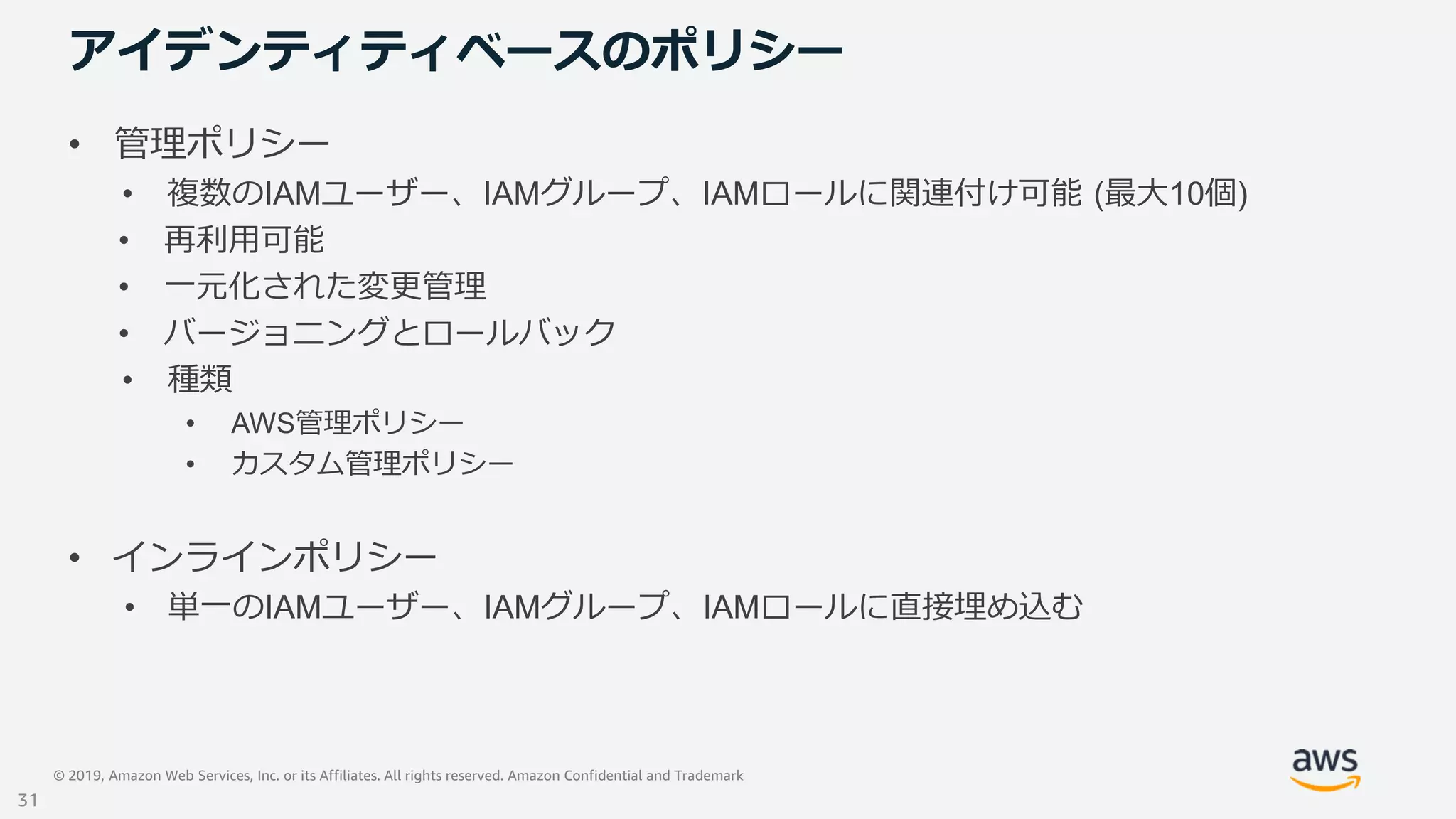 © 2019, Amazon Web Services, Inc. or its Affiliates. All rights reserved. Amazon Confidential and Trademark
アイデンティティベースのポリシー
• 管理ポリシー
• 複数のIAMユーザー、IAMグループ、IAMロールに関連付け可能 (最大10個)
• 再利用可能
• 一元化された変更管理
• バージョニングとロールバック
• 種類
• AWS管理ポリシー
• カスタム管理ポリシー
• インラインポリシー
• 単一のIAMユーザー、IAMグループ、IAMロールに直接埋め込む
31
 