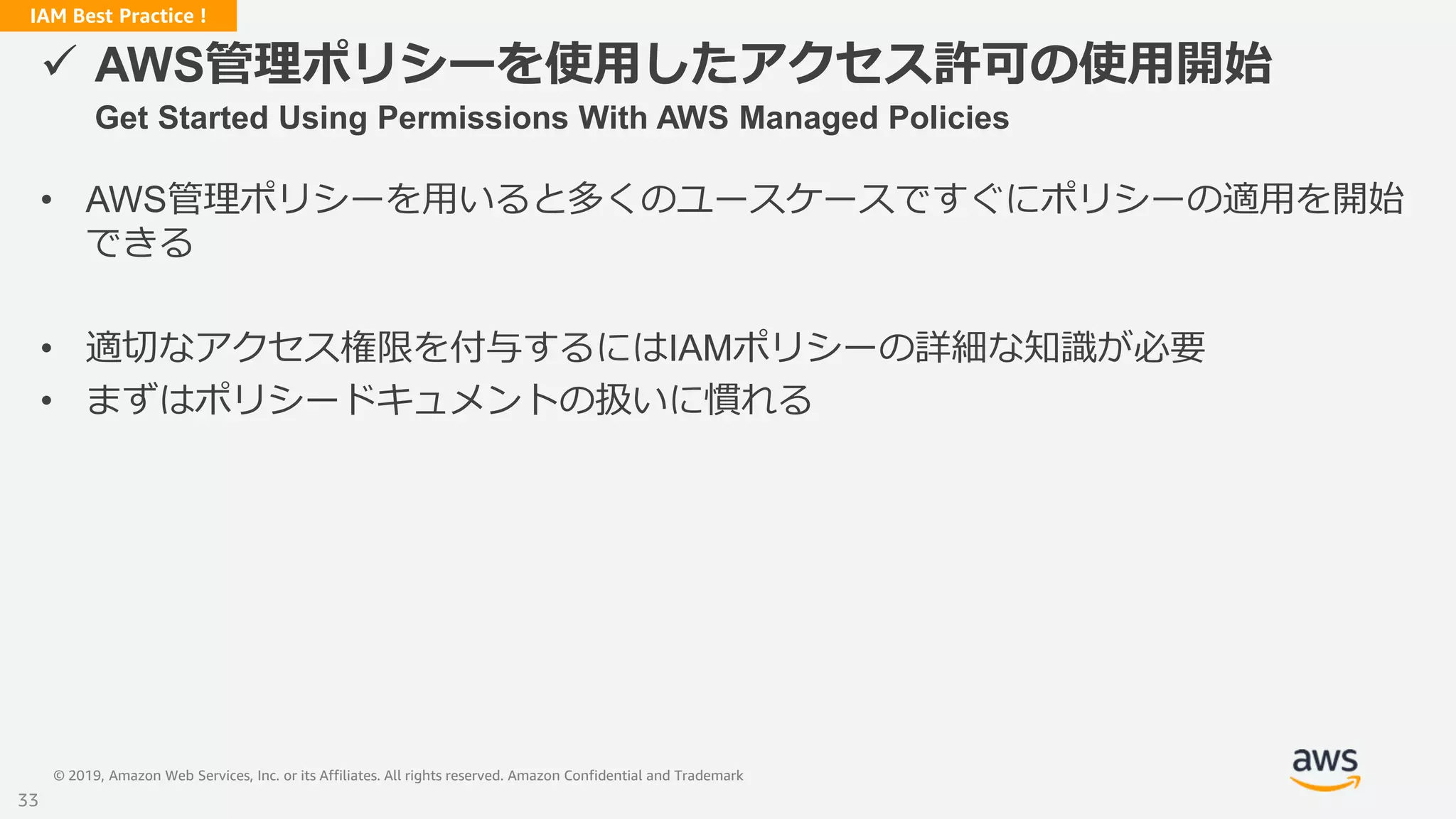 © 2019, Amazon Web Services, Inc. or its Affiliates. All rights reserved. Amazon Confidential and Trademark
IAM Best Practice !
 AWS管理ポリシーを使用したアクセス許可の使用開始
Get Started Using Permissions With AWS Managed Policies
• AWS管理ポリシーを用いると多くのユースケースですぐにポリシーの適用を開始
できる
• 適切なアクセス権限を付与するにはIAMポリシーの詳細な知識が必要
• まずはポリシードキュメントの扱いに慣れる
33
 