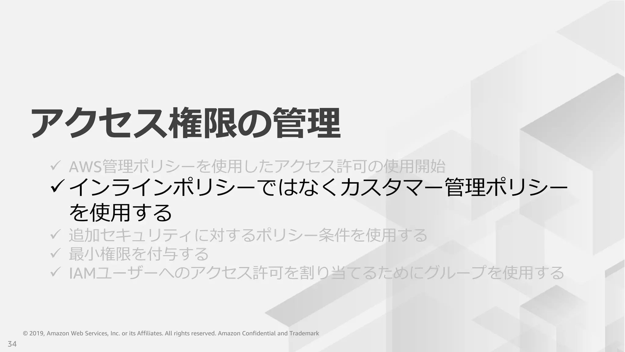 © 2019, Amazon Web Services, Inc. or its Affiliates. All rights reserved. Amazon Confidential and Trademark© 2019, Amazon Web Services, Inc. or its Affiliates. All rights reserved. Amazon Confidential and Trademark
アクセス権限の管理
 AWS管理ポリシーを使用したアクセス許可の使用開始
 インラインポリシーではなくカスタマー管理ポリシー
を使用する
 追加セキュリティに対するポリシー条件を使用する
 最小権限を付与する
 IAMユーザーへのアクセス許可を割り当てるためにグループを使用する
34
 