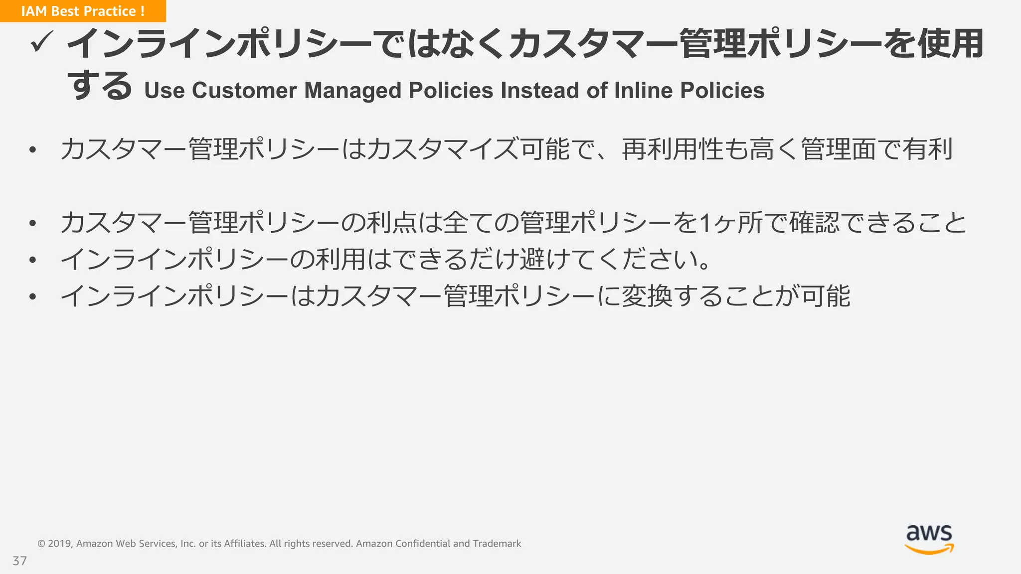 © 2019, Amazon Web Services, Inc. or its Affiliates. All rights reserved. Amazon Confidential and Trademark
IAM Best Practice !
 インラインポリシーではなくカスタマー管理ポリシーを使用
する Use Customer Managed Policies Instead of Inline Policies
• カスタマー管理ポリシーはカスタマイズ可能で、再利用性も高く管理面で有利
• カスタマー管理ポリシーの利点は全ての管理ポリシーを1ヶ所で確認できること
• インラインポリシーの利用はできるだけ避けてください。
• インラインポリシーはカスタマー管理ポリシーに変換することが可能
37
 