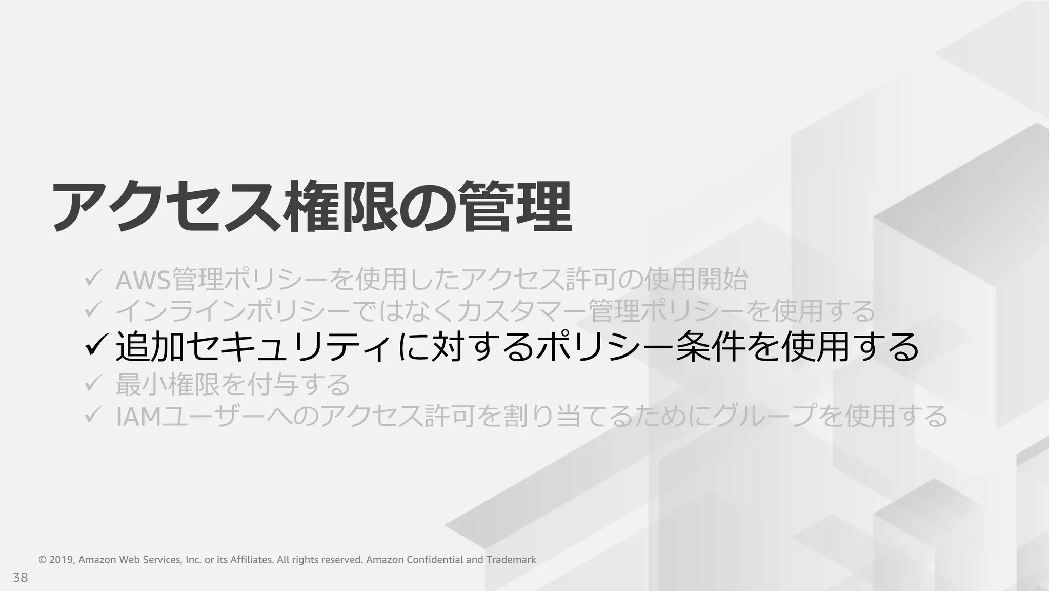 © 2019, Amazon Web Services, Inc. or its Affiliates. All rights reserved. Amazon Confidential and Trademark© 2019, Amazon Web Services, Inc. or its Affiliates. All rights reserved. Amazon Confidential and Trademark
アクセス権限の管理
 AWS管理ポリシーを使用したアクセス許可の使用開始
 インラインポリシーではなくカスタマー管理ポリシーを使用する
 追加セキュリティに対するポリシー条件を使用する
 最小権限を付与する
 IAMユーザーへのアクセス許可を割り当てるためにグループを使用する
38
 