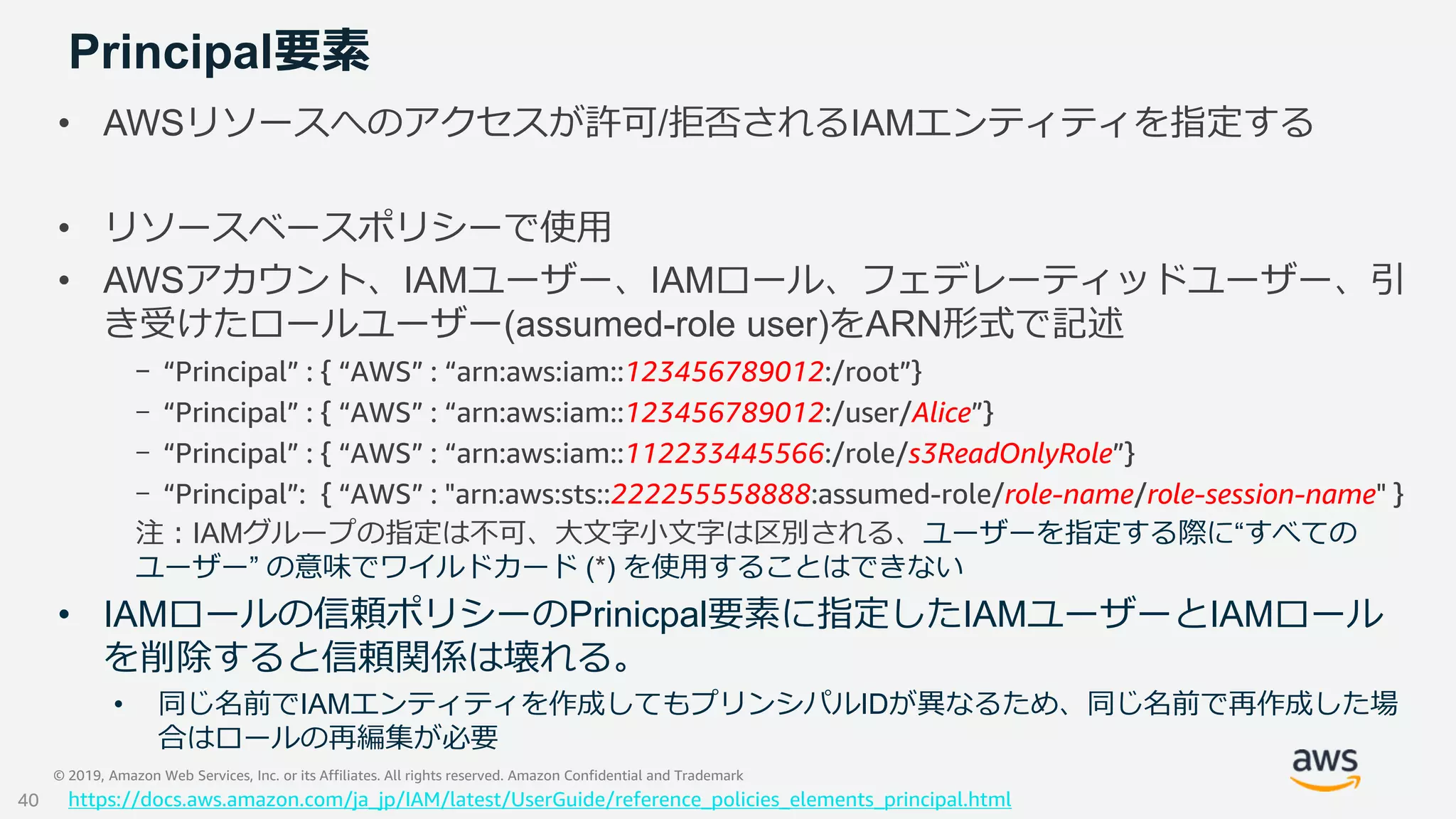 © 2019, Amazon Web Services, Inc. or its Affiliates. All rights reserved. Amazon Confidential and Trademark
Principal要素
• AWSリソースへのアクセスが許可/拒否されるIAMエンティティを指定する
• リソースベースポリシーで使用
• AWSアカウント、IAMユーザー、IAMロール、フェデレーティッドユーザー、引
き受けたロールユーザー(assumed-role user)をARN形式で記述
- “Principal” : { “AWS” : “arn:aws:iam::123456789012:/root”}
- “Principal” : { “AWS” : “arn:aws:iam::123456789012:/user/Alice”}
- “Principal” : { “AWS” : “arn:aws:iam::112233445566:/role/s3ReadOnlyRole”}
- “Principal”: { “AWS” : "arn:aws:sts::222255558888:assumed-role/role-name/role-session-name" }
注：IAMグループの指定は不可、大文字小文字は区別される、ユーザーを指定する際に“すべての
ユーザー” の意味でワイルドカード (*) を使用することはできない
• IAMロールの信頼ポリシーのPrinicpal要素に指定したIAMユーザーとIAMロール
を削除すると信頼関係は壊れる。
• 同じ名前でIAMエンティティを作成してもプリンシパルIDが異なるため、同じ名前で再作成した場
合はロールの再編集が必要
https://docs.aws.amazon.com/ja_jp/IAM/latest/UserGuide/reference_policies_elements_principal.html40
 
