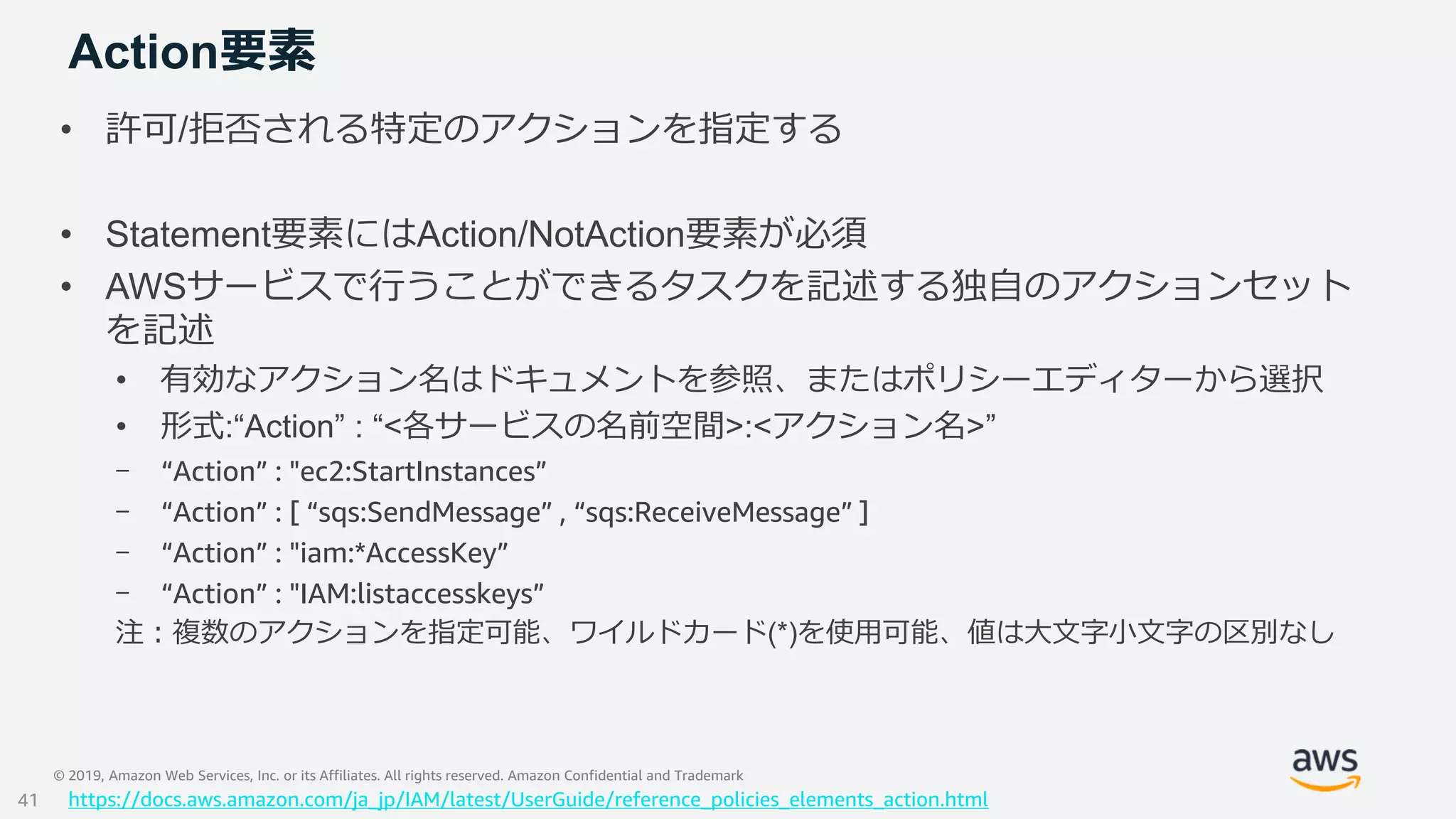 © 2019, Amazon Web Services, Inc. or its Affiliates. All rights reserved. Amazon Confidential and Trademark
Action要素
• 許可/拒否される特定のアクションを指定する
• Statement要素にはAction/NotAction要素が必須
• AWSサービスで行うことができるタスクを記述する独自のアクションセット
を記述
• 有効なアクション名はドキュメントを参照、またはポリシーエディターから選択
• 形式:“Action” : “<各サービスの名前空間>:<アクション名>”
- “Action” : "ec2:StartInstances”
- “Action” : [ “sqs:SendMessage” , “sqs:ReceiveMessage” ]
- “Action” : "iam:*AccessKey”
- “Action” : "IAM:listaccesskeys”
注：複数のアクションを指定可能、ワイルドカード(*)を使用可能、値は大文字小文字の区別なし
https://docs.aws.amazon.com/ja_jp/IAM/latest/UserGuide/reference_policies_elements_action.html41
 
