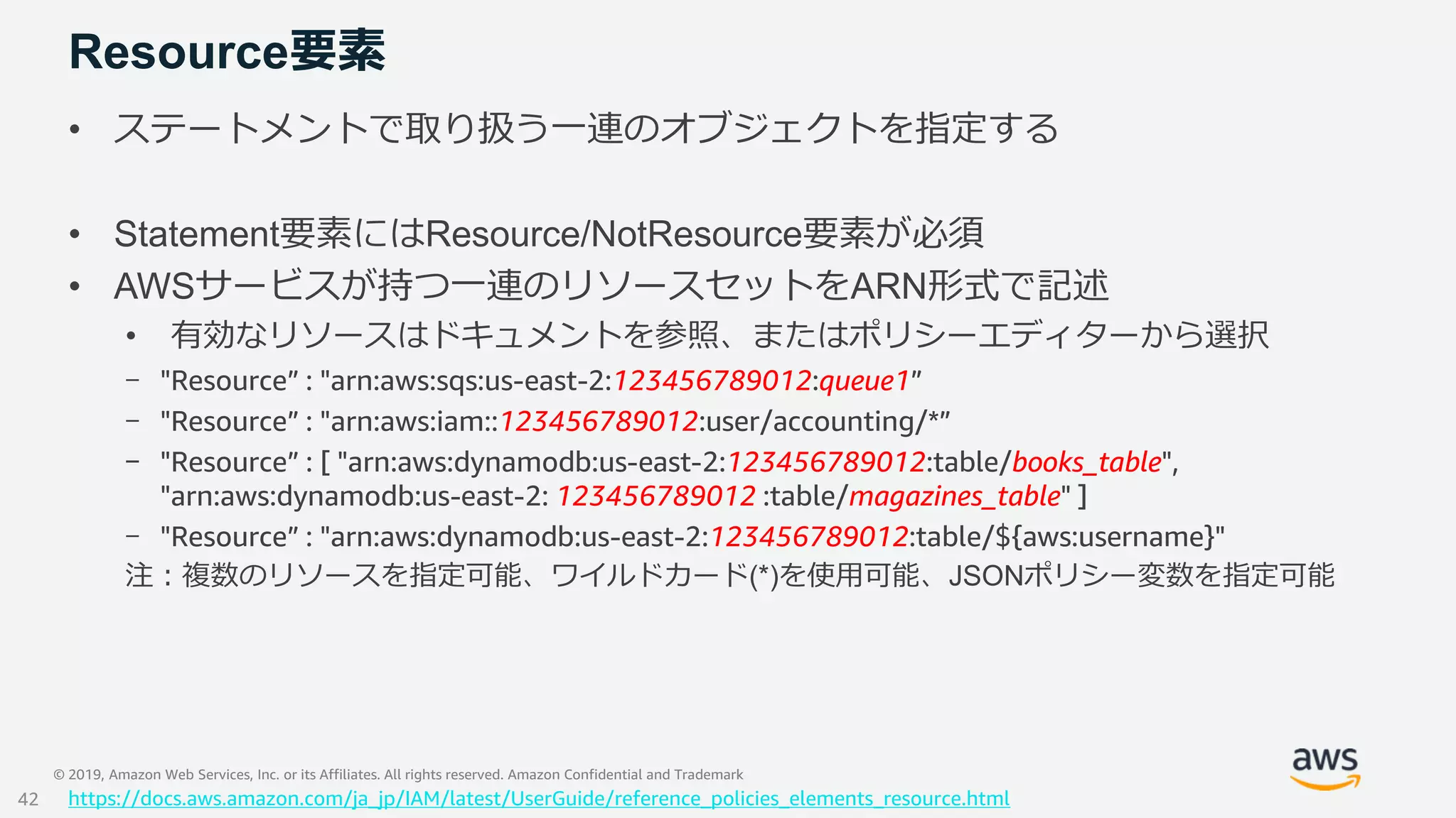 © 2019, Amazon Web Services, Inc. or its Affiliates. All rights reserved. Amazon Confidential and Trademark
Resource要素
• ステートメントで取り扱う一連のオブジェクトを指定する
• Statement要素にはResource/NotResource要素が必須
• AWSサービスが持つ一連のリソースセットをARN形式で記述
• 有効なリソースはドキュメントを参照、またはポリシーエディターから選択
- "Resource” : "arn:aws:sqs:us-east-2:123456789012:queue1”
- "Resource” : "arn:aws:iam::123456789012:user/accounting/*”
- "Resource” : [ "arn:aws:dynamodb:us-east-2:123456789012:table/books_table",
"arn:aws:dynamodb:us-east-2: 123456789012 :table/magazines_table" ]
- "Resource” : "arn:aws:dynamodb:us-east-2:123456789012:table/${aws:username}"
注：複数のリソースを指定可能、ワイルドカード(*)を使用可能、JSONポリシー変数を指定可能
https://docs.aws.amazon.com/ja_jp/IAM/latest/UserGuide/reference_policies_elements_resource.html42
 