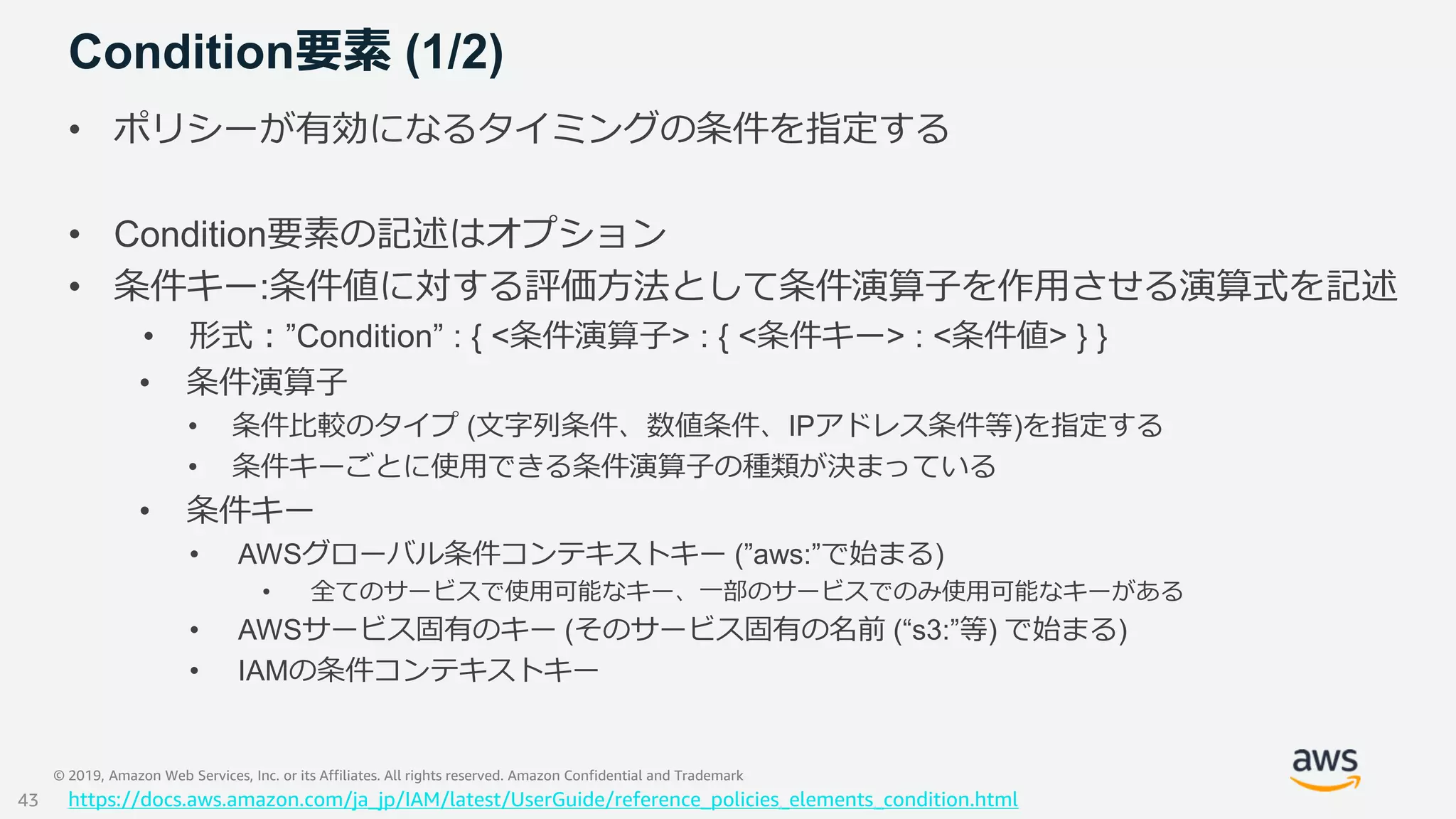 © 2019, Amazon Web Services, Inc. or its Affiliates. All rights reserved. Amazon Confidential and Trademark
Condition要素 (1/2)
• ポリシーが有効になるタイミングの条件を指定する
• Condition要素の記述はオプション
• 条件キー:条件値に対する評価方法として条件演算子を作用させる演算式を記述
• 形式：”Condition” : { <条件演算子> : { <条件キー> : <条件値> } }
• 条件演算子
• 条件比較のタイプ (文字列条件、数値条件、IPアドレス条件等)を指定する
• 条件キーごとに使用できる条件演算子の種類が決まっている
• 条件キー
• AWSグローバル条件コンテキストキー (”aws:”で始まる)
• 全てのサービスで使用可能なキー、一部のサービスでのみ使用可能なキーがある
• AWSサービス固有のキー (そのサービス固有の名前 (“s3:”等) で始まる)
• IAMの条件コンテキストキー
https://docs.aws.amazon.com/ja_jp/IAM/latest/UserGuide/reference_policies_elements_condition.html43
 