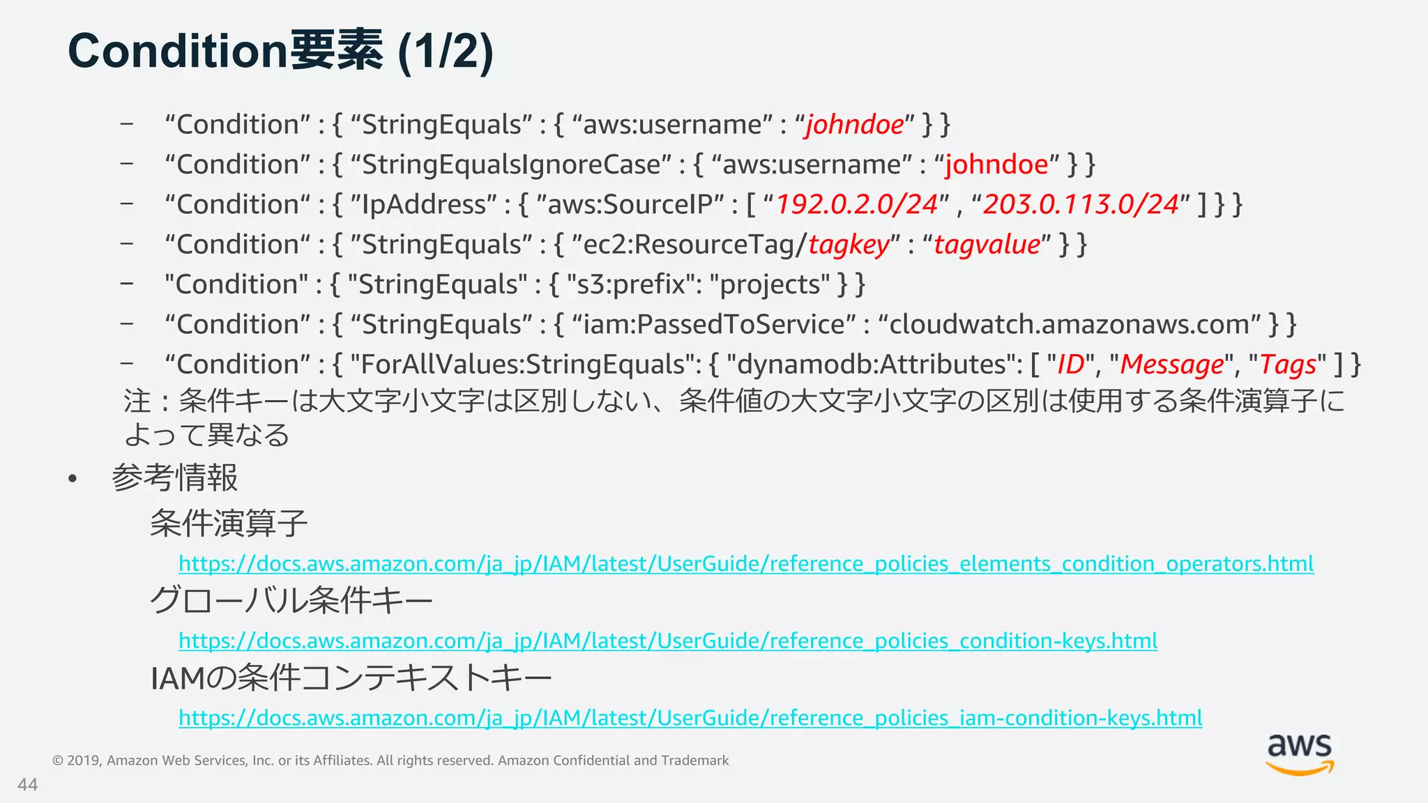 © 2019, Amazon Web Services, Inc. or its Affiliates. All rights reserved. Amazon Confidential and Trademark
Condition要素 (1/2)
- “Condition” : { “StringEquals” : { “aws:username” : “johndoe” } }
- “Condition” : { “StringEqualsIgnoreCase” : { “aws:username” : “johndoe” } }
- “Condition“ : { ”IpAddress” : { ”aws:SourceIP” : [ “192.0.2.0/24” , “203.0.113.0/24” ] } }
- “Condition“ : { ”StringEquals” : { ”ec2:ResourceTag/tagkey” : “tagvalue” } }
- "Condition" : { "StringEquals" : { "s3:prefix": "projects" } }
- “Condition” : { “StringEquals” : { “iam:PassedToService” : “cloudwatch.amazonaws.com” } }
- “Condition” : { "ForAllValues:StringEquals": { "dynamodb:Attributes": [ "ID", "Message", "Tags" ] }
注：条件キーは大文字小文字は区別しない、条件値の大文字小文字の区別は使用する条件演算子に
よって異なる
• 参考情報
条件演算子
https://docs.aws.amazon.com/ja_jp/IAM/latest/UserGuide/reference_policies_elements_condition_operators.html
グローバル条件キー
https://docs.aws.amazon.com/ja_jp/IAM/latest/UserGuide/reference_policies_condition-keys.html
IAMの条件コンテキストキー
https://docs.aws.amazon.com/ja_jp/IAM/latest/UserGuide/reference_policies_iam-condition-keys.html
44
 