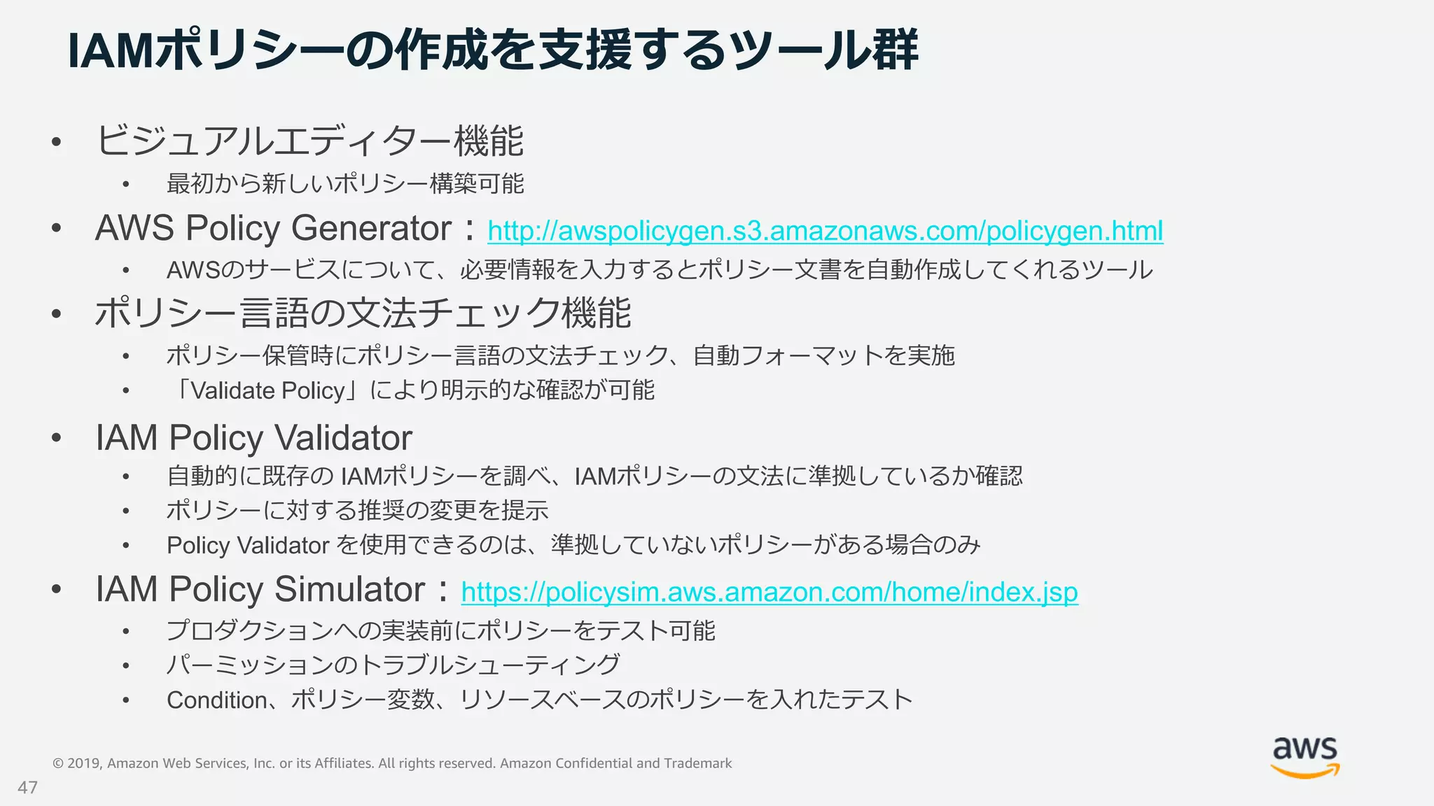 © 2019, Amazon Web Services, Inc. or its Affiliates. All rights reserved. Amazon Confidential and Trademark
IAMポリシーの作成を支援するツール群
• ビジュアルエディター機能
• 最初から新しいポリシー構築可能
• AWS Policy Generator：http://awspolicygen.s3.amazonaws.com/policygen.html
• AWSのサービスについて、必要情報を入力するとポリシー文書を自動作成してくれるツール
• ポリシー言語の文法チェック機能
• ポリシー保管時にポリシー言語の文法チェック、自動フォーマットを実施
• 「Validate Policy」により明示的な確認が可能
• IAM Policy Validator
• 自動的に既存の IAMポリシーを調べ、IAMポリシーの文法に準拠しているか確認
• ポリシーに対する推奨の変更を提示
• Policy Validator を使用できるのは、準拠していないポリシーがある場合のみ
• IAM Policy Simulator：https://policysim.aws.amazon.com/home/index.jsp
• プロダクションへの実装前にポリシーをテスト可能
• パーミッションのトラブルシューティング
• Condition、ポリシー変数、リソースベースのポリシーを入れたテスト
47
 