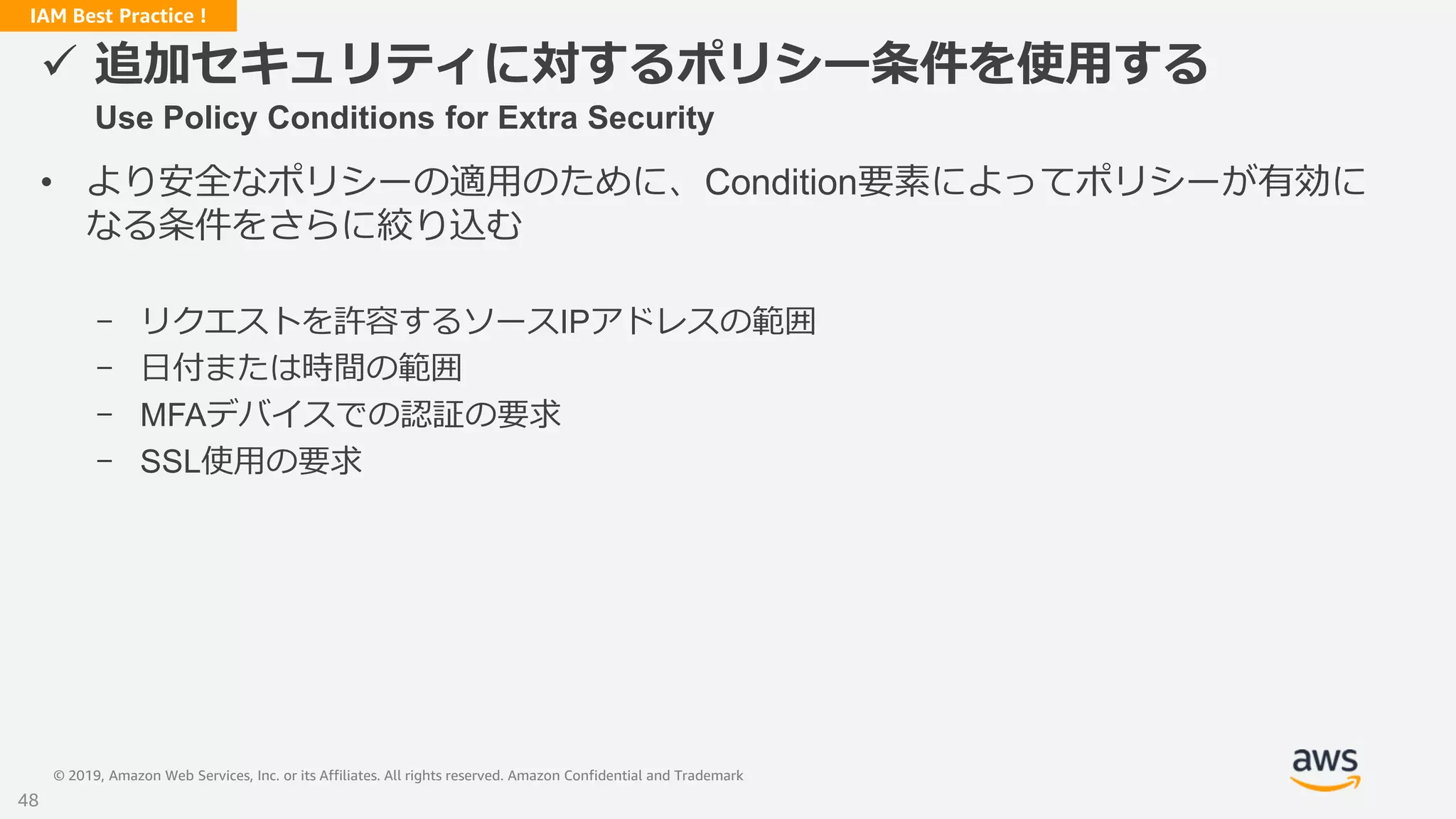 © 2019, Amazon Web Services, Inc. or its Affiliates. All rights reserved. Amazon Confidential and Trademark
IAM Best Practice !
 追加セキュリティに対するポリシー条件を使用する
Use Policy Conditions for Extra Security
• より安全なポリシーの適用のために、Condition要素によってポリシーが有効に
なる条件をさらに絞り込む
- リクエストを許容するソースIPアドレスの範囲
- 日付または時間の範囲
- MFAデバイスでの認証の要求
- SSL使用の要求
48
 